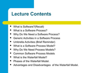 Lecture Contents
 What is Software?(Recall)
 What is a Software Process?
 Why Do We Need a Software Process?
 Generic Activities in a Software Process
 Umbrella Activities (Brief Reminder)
 What is a Software Process Model?
 Why Do We Need Process Models?
 Common Software Process Models
 What is the Waterfall Model?
 Phases of the Waterfall Model.
 Advantages and Disadvantages of the Waterfall Model.
 