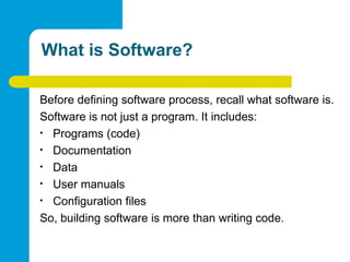 What is Software?
Before defining software process, recall what software is.
Software is not just a program. It includes:
• Programs (code)
• Documentation
• Data
• User manuals
• Configuration files
So, building software is more than writing code.
 