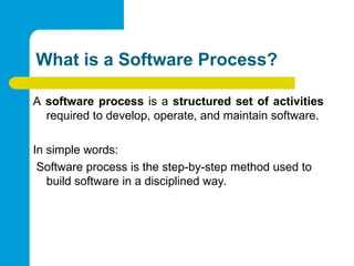 What is a Software Process?
A software process is a structured set of activities
required to develop, operate, and maintain software.
In simple words:
Software process is the step-by-step method used to
build software in a disciplined way.
 