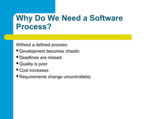 Why Do We Need a Software
Process?
Without a defined process:
Development becomes chaotic
Deadlines are missed
Quality is poor
Cost increases
Requirements change uncontrollably
 