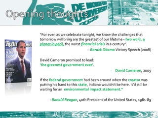 “For even as we celebrate tonight, we know the challenges that
tomorrow will bring are the greatest of our lifetime - two wars, a
planet in peril, the worst financial crisis in a century”.
                               – Barack Obama Victory Speech (2008)

David Cameron promised to lead:
'the greenest government ever'.
                                              -   David Cameron, 2009

If the federal government had been around when the creator was
putting his hand to this state, Indiana wouldn't be here. It'd still be
waiting for an environmental impact statement.“

      - Ronald Reagan, 40th President of the United States, 1981-89


                                                                          7-1
 