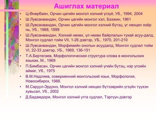 Ашиглах материал
•
•
•
•
•
•

•
•
•
•

Ц.Өнөрбаян, Орчин цагийн монгол хэлний үгзүй, Уб., 1994, 2004
Ш.Лувсанвандан, Орчин цагийн монгол хэл, Бээжин, 1961
Ш.Лувсанвандан, Орчин цагийн монгол хэлний бүтэц, үг нөхцөл хоѐр
нь, Уб., 1968, 1999
Ш.Лувсанвандан, Хэлний нөхөх, үл нөхөх байрлалын тухай асуу-далд,
Монгол судлал тойм VII, 1-26 дэвтэр, УБ., 1970, 201-210
Ш.Лувсанвандан, Морфемийн онолын асуудалд, Монгол судлал тойм
VI, 22-33 дэвтэр, УБ., 1969, 136-151
Т.А.Бертегаев, Морфологическая структура слова в монгольских
языках, М., 1969
П.Бямбасан, Орчин цагийн монгол хэлний үгийн бүтэц, нэр үгсийн
аймаг, Уб., 1975
В.М.Надляев, соверменний монгольский язык, Морфология,
Новосибирск, 1988.
М.Саруул-Эрдэнэ, Монгол хэлний нөхцөл бүтээврийн үгзүйн түүхэн
хувьсал, Уб., 2002
Д.Бадамдорж, Монгол хэлний утга судлал, Тэргүүн дэвтэр

 