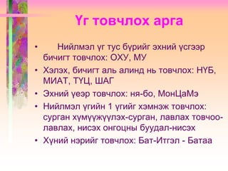Үг товчлох арга
•
•
•
•

•

Нийлмэл үг тус бүрийг эхний үсгээр
бичигт товчлох: ОХУ, МУ
Хэлэх, бичигт аль алинд нь товчлох: НҮБ,
МИАТ, ТҮЦ, ШАГ
Эхний үеэр товчлох: ня-бо, МонЦаМэ
Нийлмэл үгийн 1 үгийг хэмнэж товчлох:
сурган хүмүүжүүлэх-сурган, лавлах товчоолавлах, нисэх онгоцны буудал-нисэх
Хүний нэрийг товчлох: Бат-Итгэл - Батаа

 