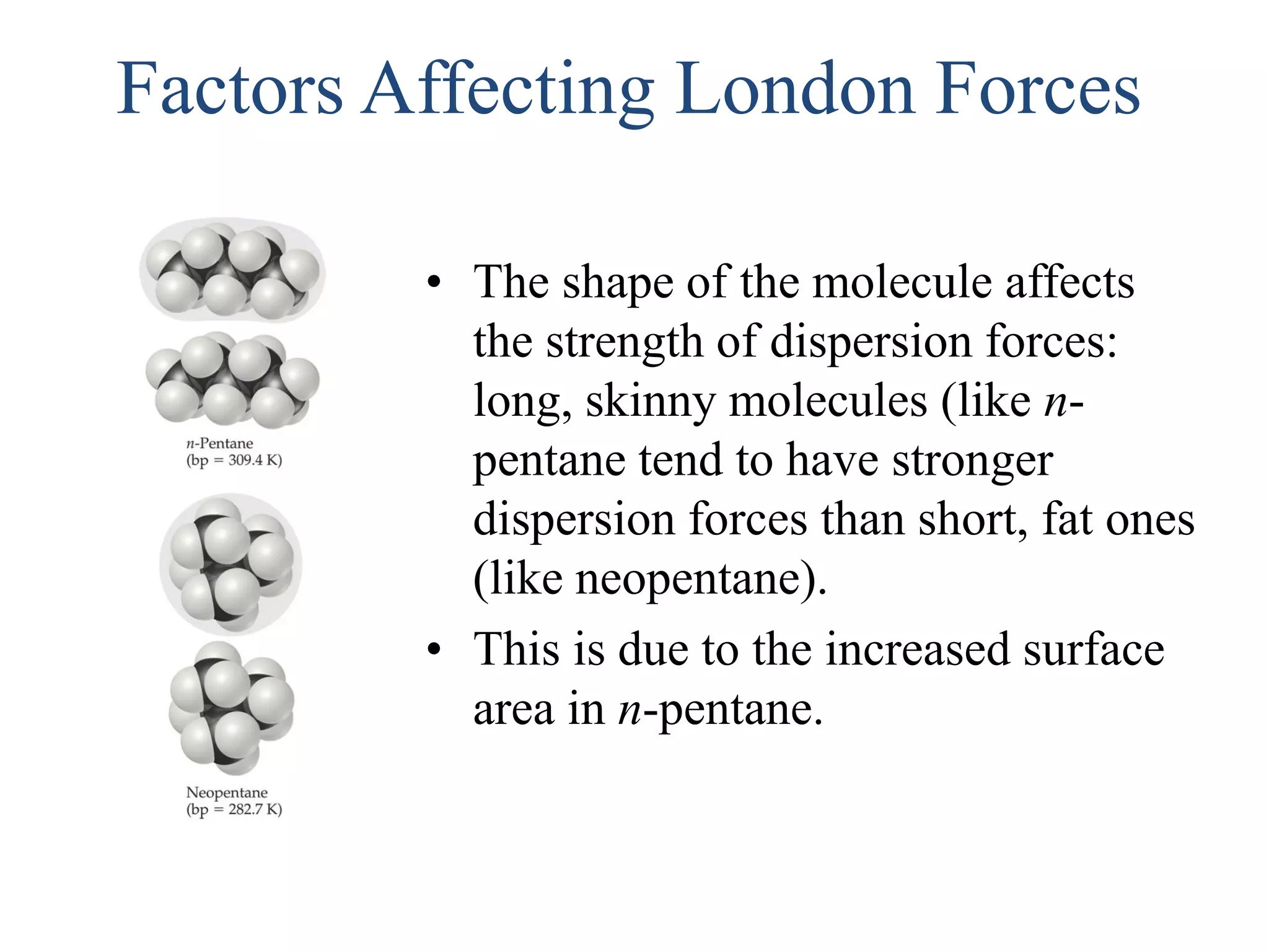 Factors Affecting London Forces
• The shape of the molecule affects
the strength of dispersion forces:
long, skinny molecules (like n-
pentane tend to have stronger
dispersion forces than short, fat ones
(like neopentane).
• This is due to the increased surface
area in n-pentane.
 