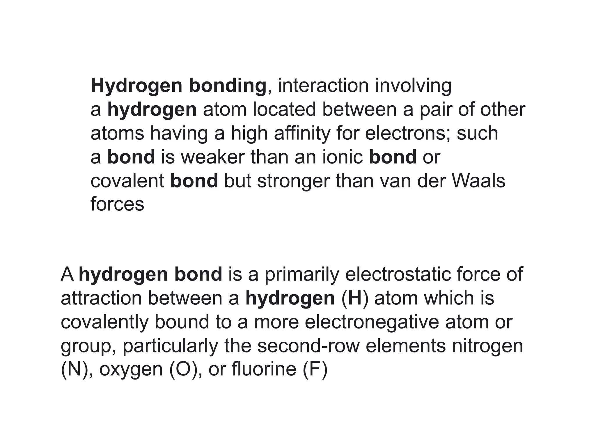 Hydrogen bonding, interaction involving
a hydrogen atom located between a pair of other
atoms having a high affinity for electrons; such
a bond is weaker than an ionic bond or
covalent bond but stronger than van der Waals
forces
A hydrogen bond is a primarily electrostatic force of
attraction between a hydrogen (H) atom which is
covalently bound to a more electronegative atom or
group, particularly the second-row elements nitrogen
(N), oxygen (O), or fluorine (F)
 
