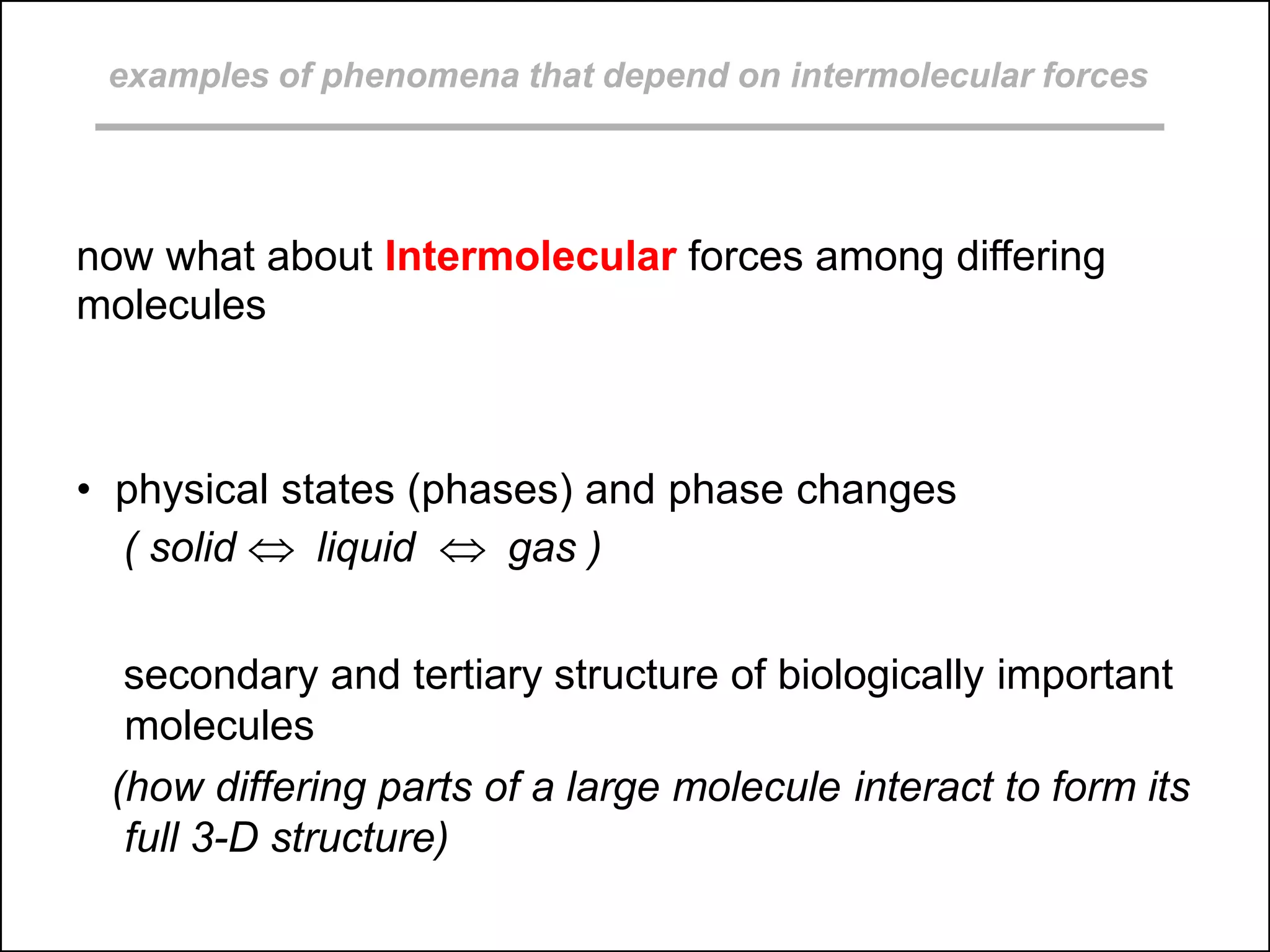 examples of phenomena that depend on intermolecular forces
now what about Intermolecular forces among differing
molecules
• physical states (phases) and phase changes
( solid  liquid  gas )
secondary and tertiary structure of biologically important
molecules
(how differing parts of a large molecule interact to form its
full 3-D structure)
 