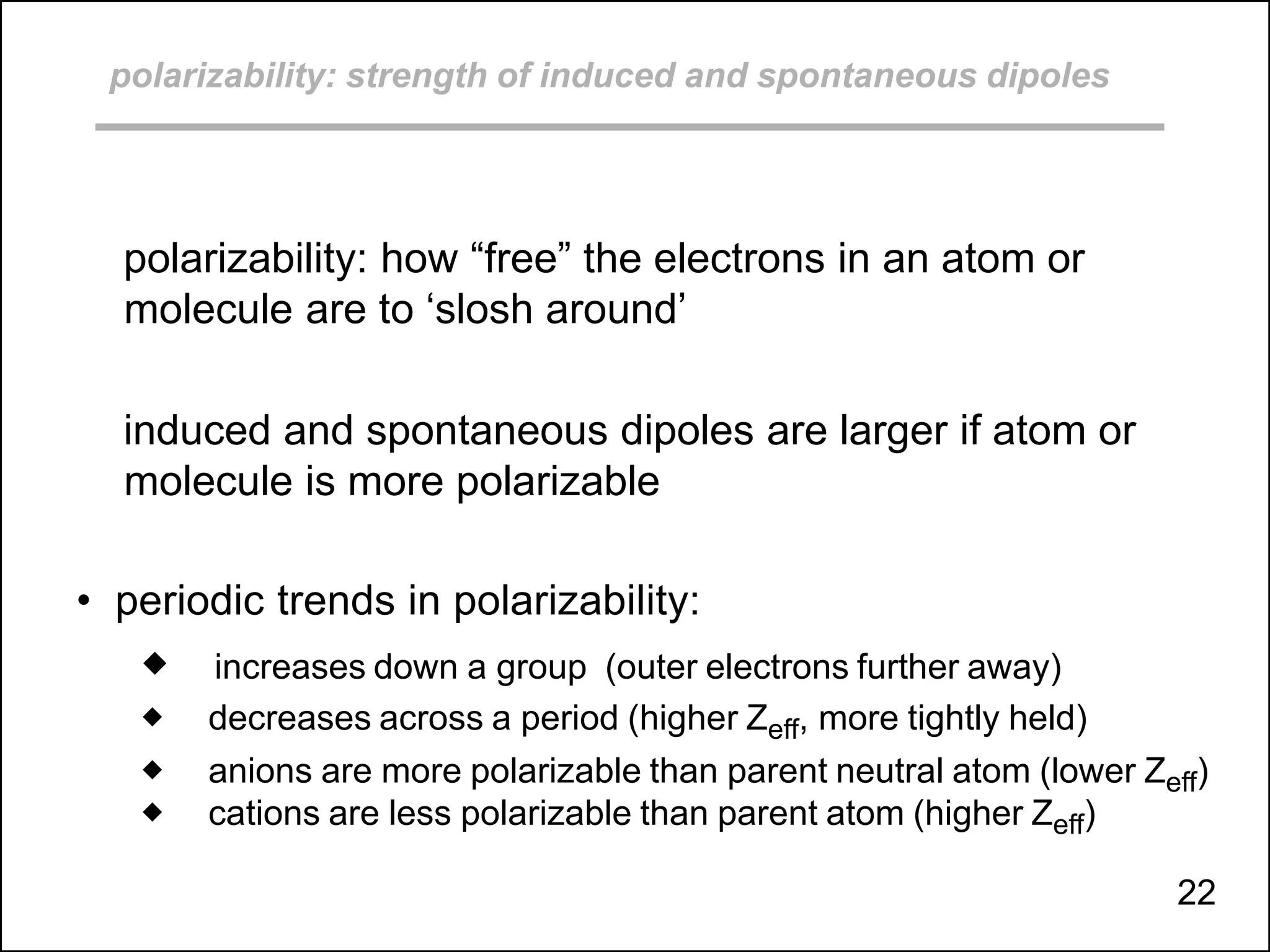 polarizability: strength of induced and spontaneous dipoles
polarizability: how “free” the electrons in an atom or
molecule are to ‘slosh around’
induced and spontaneous dipoles are larger if atom or
molecule is more polarizable
• periodic trends in polarizability:
 increases down a group (outer electrons further away)
 decreases across a period (higher Zeff, more tightly held)
 anions are more polarizable than parent neutral atom (lower Zeff)
 cations are less polarizable than parent atom (higher Zeff)
22
 