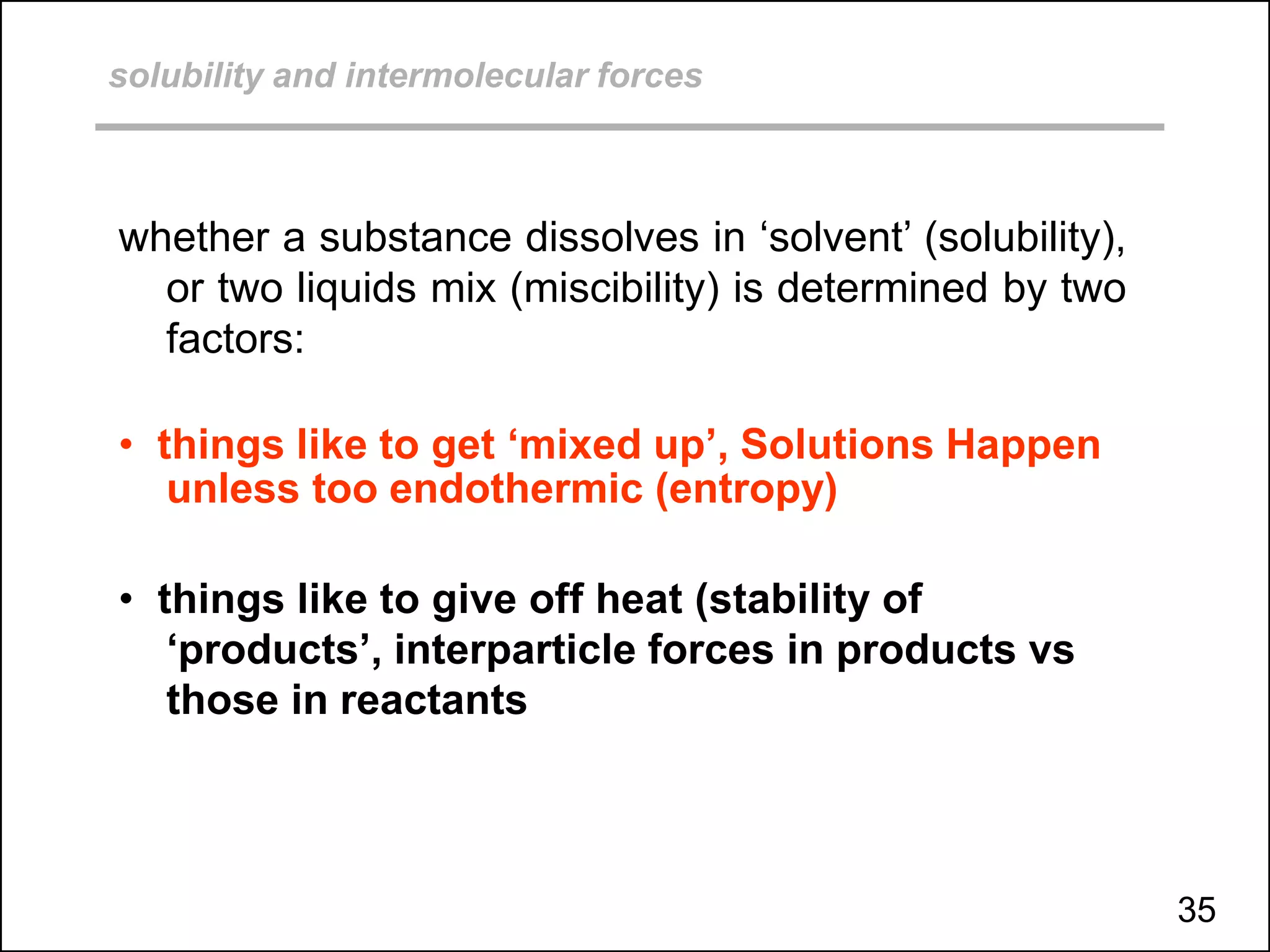solubility and intermolecular forces
whether a substance dissolves in ‘solvent’ (solubility),
or two liquids mix (miscibility) is determined by two
factors:
• things like to get ‘mixed up’, Solutions Happen
unless too endothermic (entropy)
• things like to give off heat (stability of
‘products’, interparticle forces in products vs
those in reactants
35
 