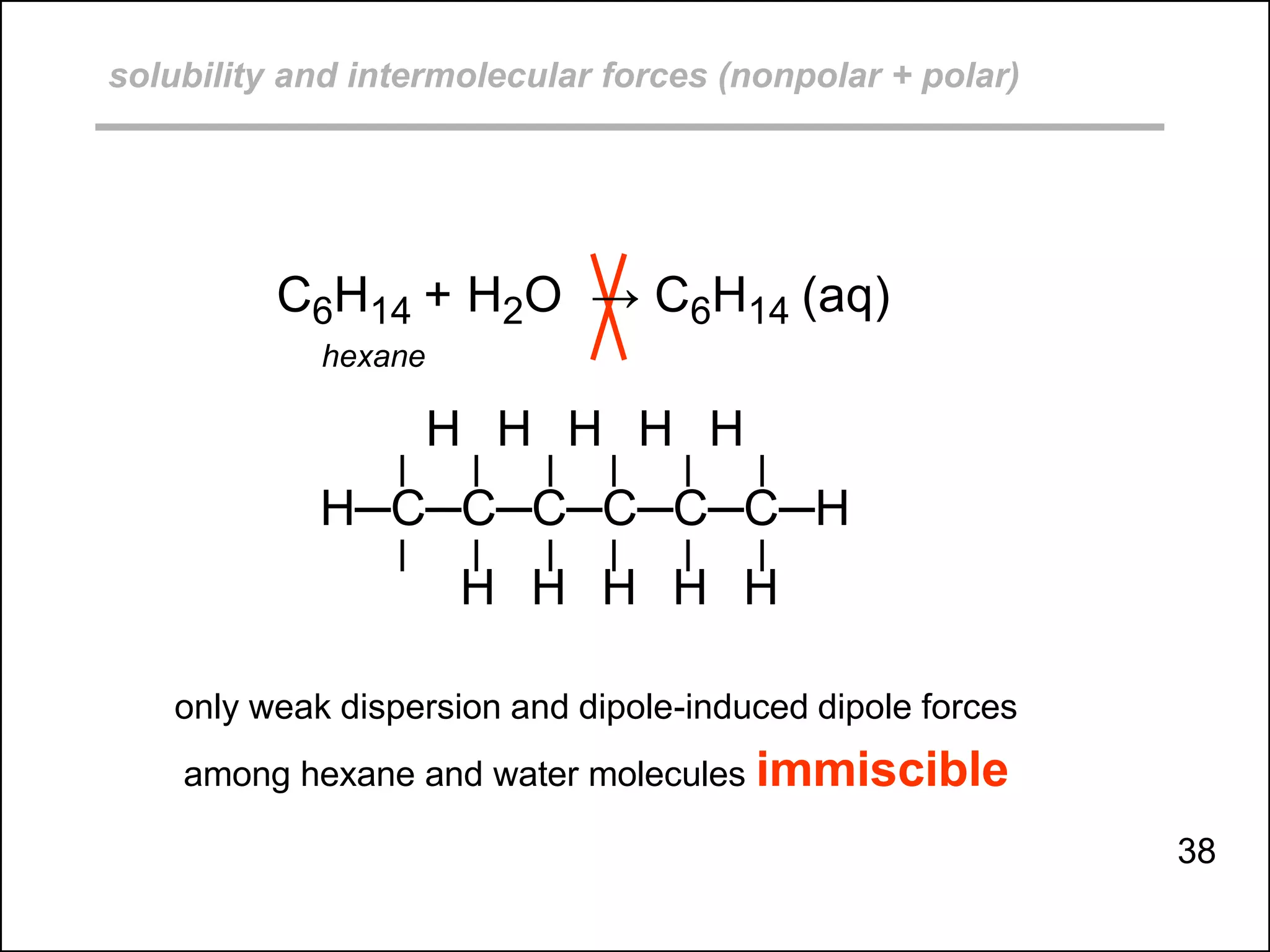 solubility and intermolecular forces (nonpolar + polar)
C6H14 + H2O → C6H14 (aq)
hexane
H H H H H
H─C─C─C─C─C─C─H
H H H H H
only weak dispersion and dipole-induced dipole forces
among hexane and water molecules immiscible
38
 