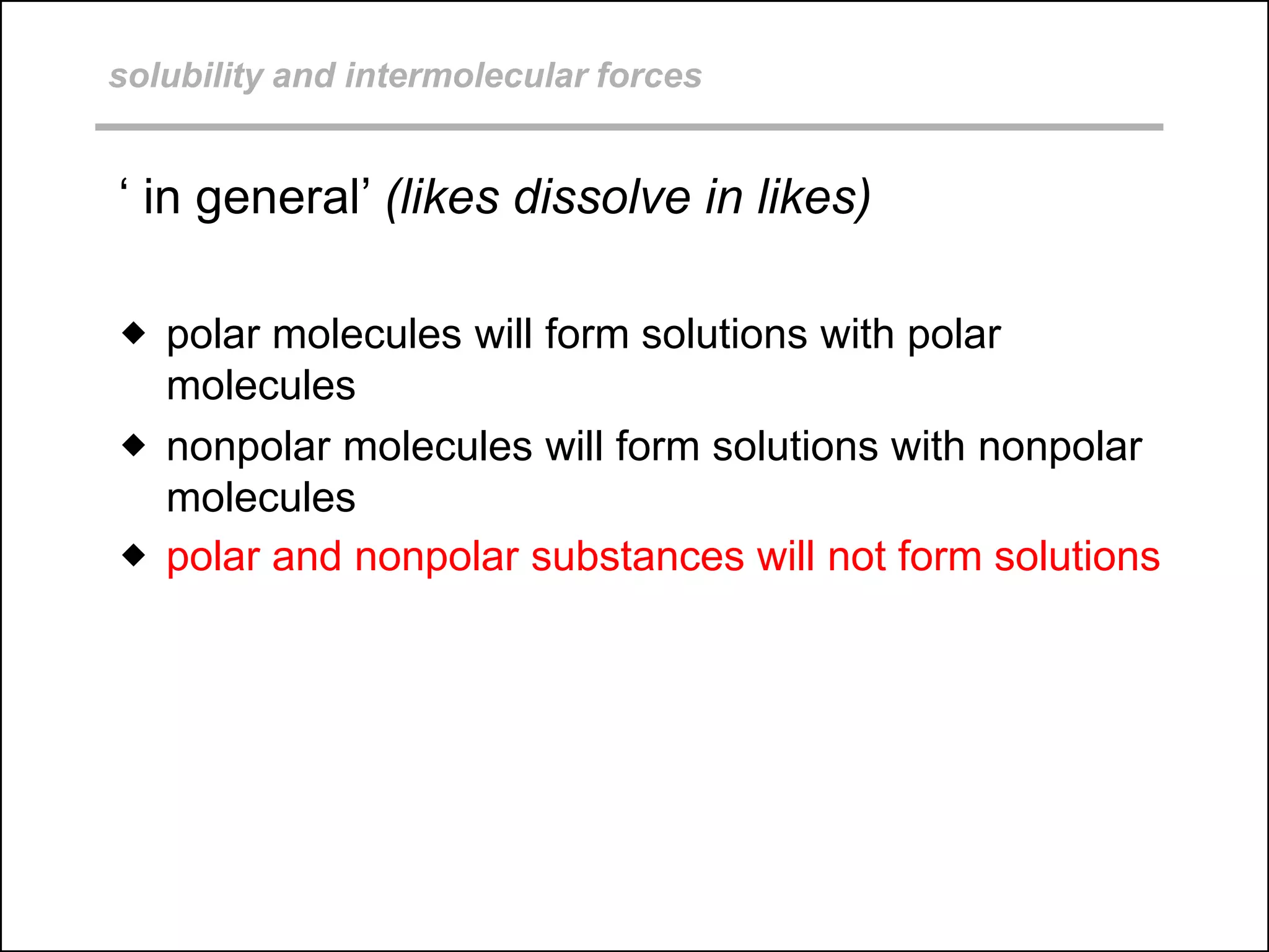 solubility and intermolecular forces
‘ in general’ (likes dissolve in likes)
 polar molecules will form solutions with polar
molecules
 nonpolar molecules will form solutions with nonpolar
molecules
 polar and nonpolar substances will not form solutions
 