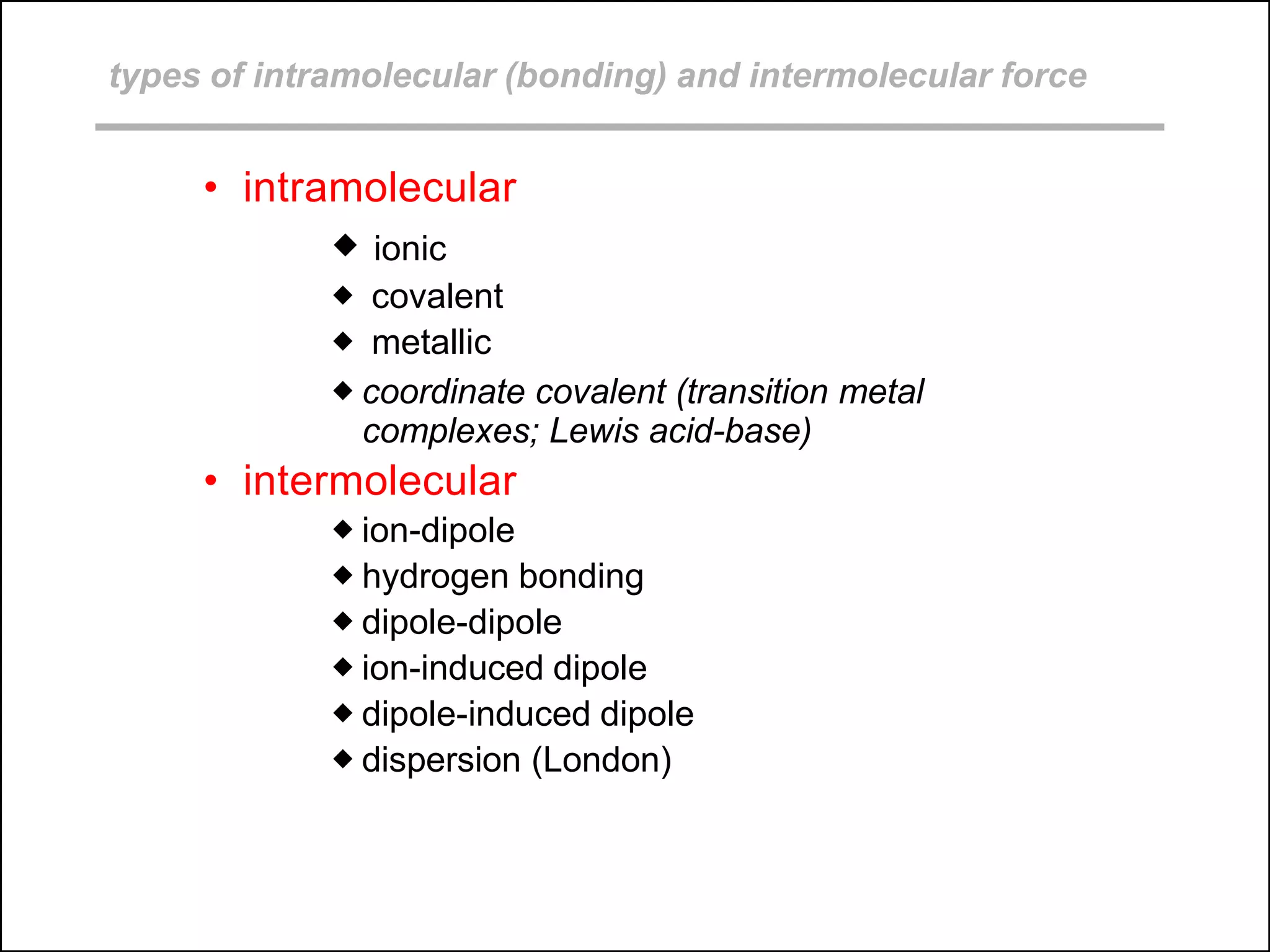types of intramolecular (bonding) and intermolecular force
• intramolecular
 ionic
 covalent
 metallic
 coordinate covalent (transition metal
complexes; Lewis acid-base)
• intermolecular
 ion-dipole
 hydrogen bonding
 dipole-dipole
 ion-induced dipole
 dipole-induced dipole
 dispersion (London)
 