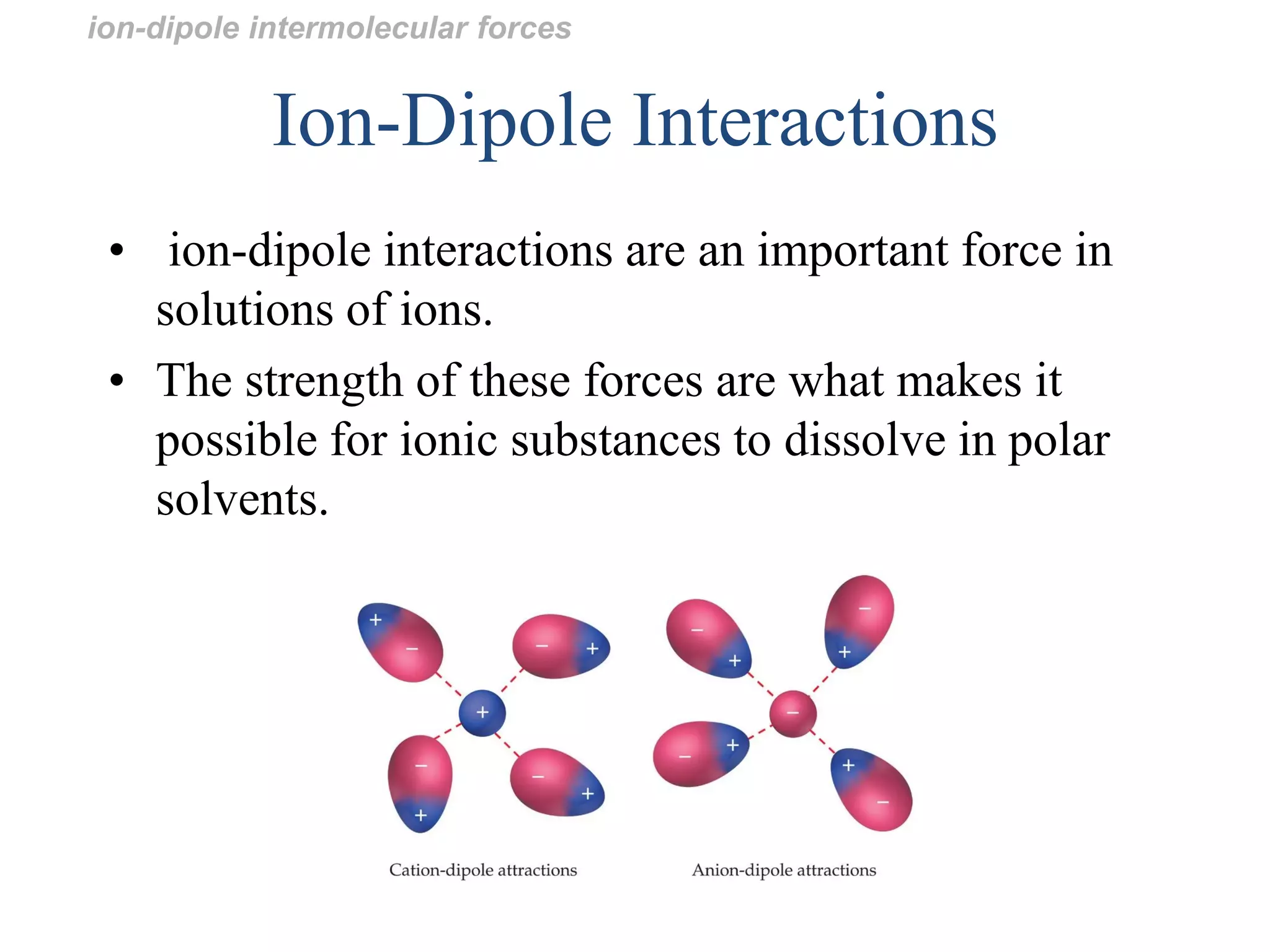 Ion-Dipole Interactions
• ion-dipole interactions are an important force in
solutions of ions.
• The strength of these forces are what makes it
possible for ionic substances to dissolve in polar
solvents.
ion-dipole intermolecular forces
 