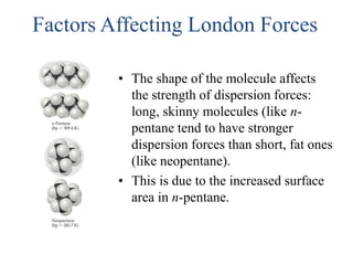 Factors Affecting London Forces
• The shape of the molecule affects
the strength of dispersion forces:
long, skinny molecules (like n-
pentane tend to have stronger
dispersion forces than short, fat ones
(like neopentane).
• This is due to the increased surface
area in n-pentane.
 