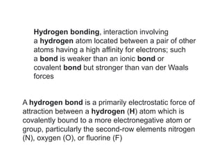 Hydrogen bonding, interaction involving
a hydrogen atom located between a pair of other
atoms having a high affinity for electrons; such
a bond is weaker than an ionic bond or
covalent bond but stronger than van der Waals
forces
A hydrogen bond is a primarily electrostatic force of
attraction between a hydrogen (H) atom which is
covalently bound to a more electronegative atom or
group, particularly the second-row elements nitrogen
(N), oxygen (O), or fluorine (F)
 
