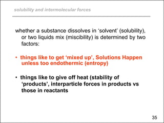 solubility and intermolecular forces
whether a substance dissolves in ‘solvent’ (solubility),
or two liquids mix (miscibility) is determined by two
factors:
• things like to get ‘mixed up’, Solutions Happen
unless too endothermic (entropy)
• things like to give off heat (stability of
‘products’, interparticle forces in products vs
those in reactants
35
 