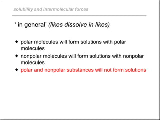solubility and intermolecular forces
‘ in general’ (likes dissolve in likes)
 polar molecules will form solutions with polar
molecules
 nonpolar molecules will form solutions with nonpolar
molecules
 polar and nonpolar substances will not form solutions
 