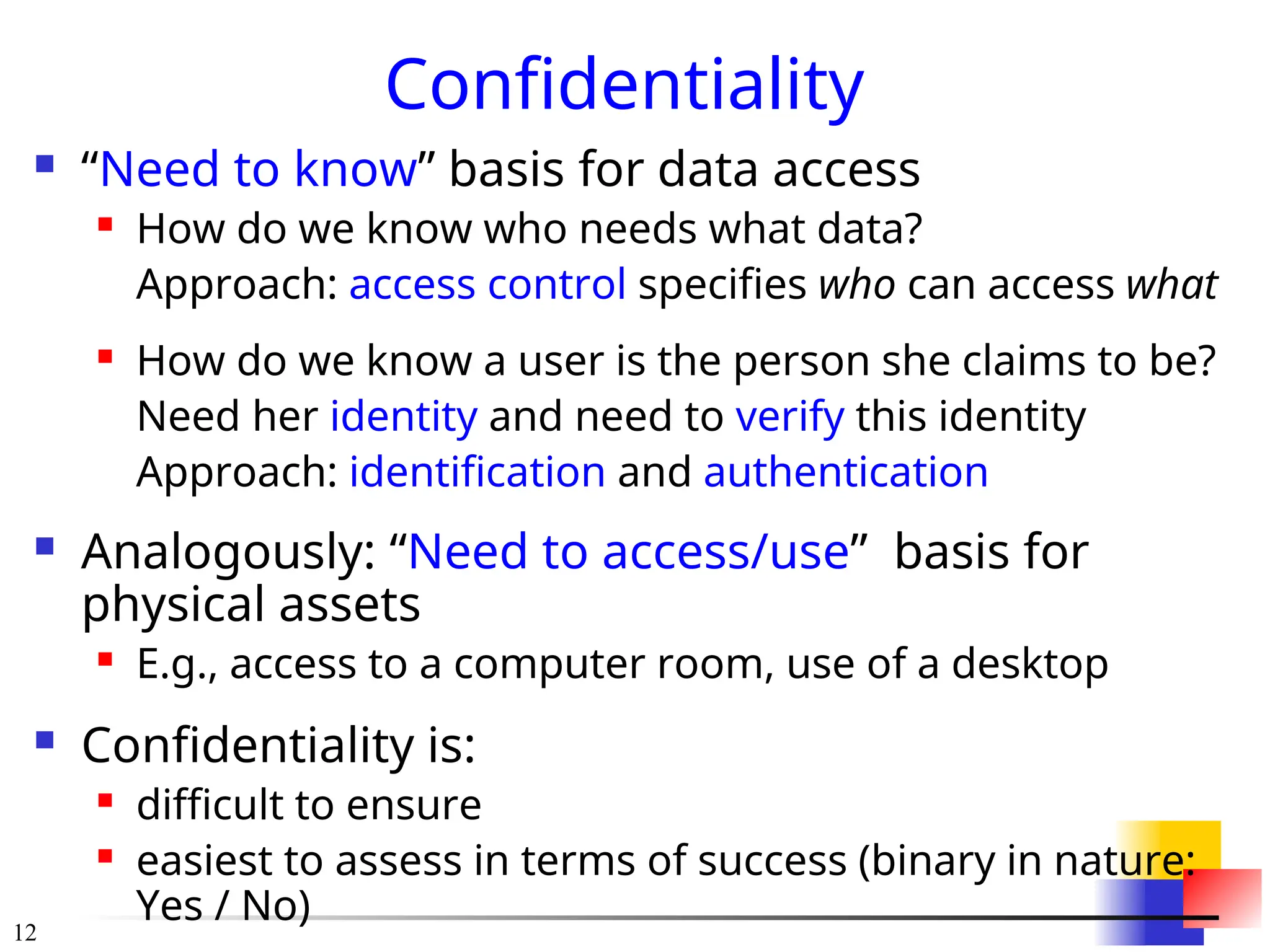 12
Confidentiality
 “Need to know” basis for data access
 How do we know who needs what data?
Approach: access control specifies who can access what
 How do we know a user is the person she claims to be?
Need her identity and need to verify this identity
Approach: identification and authentication
 Analogously: “Need to access/use” basis for
physical assets
 E.g., access to a computer room, use of a desktop
 Confidentiality is:
 difficult to ensure
 easiest to assess in terms of success (binary in nature:
Yes / No)
 
