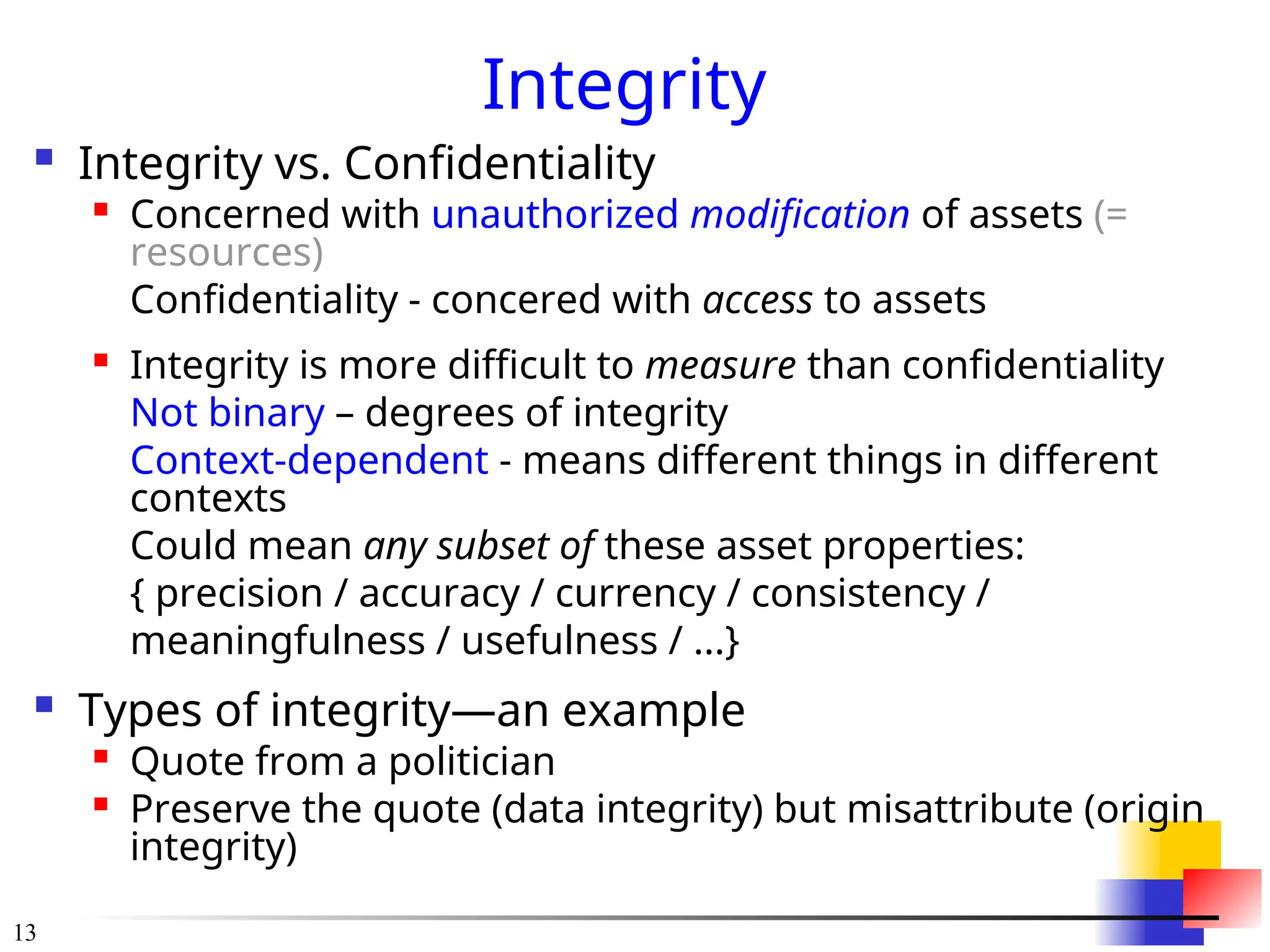 13
Integrity
 Integrity vs. Confidentiality
 Concerned with unauthorized modification of assets (=
resources)
Confidentiality - concered with access to assets

Integrity is more difficult to measure than confidentiality
Not binary – degrees of integrity
Context-dependent - means different things in different
contexts
Could mean any subset of these asset properties:
{ precision / accuracy / currency / consistency /
meaningfulness / usefulness / ...}
 Types of integrity—an example

Quote from a politician

Preserve the quote (data integrity) but misattribute (origin
integrity)
 
