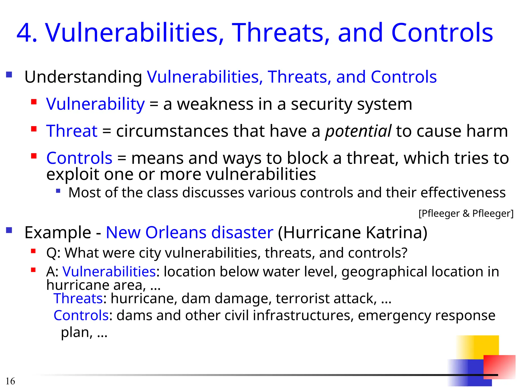 16
4. Vulnerabilities, Threats, and Controls
 Understanding Vulnerabilities, Threats, and Controls

Vulnerability = a weakness in a security system

Threat = circumstances that have a potential to cause harm

Controls = means and ways to block a threat, which tries to
exploit one or more vulnerabilities

Most of the class discusses various controls and their effectiveness
[Pfleeger & Pfleeger]
 Example - New Orleans disaster (Hurricane Katrina)

Q: What were city vulnerabilities, threats, and controls?

A: Vulnerabilities: location below water level, geographical location in
hurricane area, …
Threats: hurricane, dam damage, terrorist attack, …
Controls: dams and other civil infrastructures, emergency response
plan, …
 