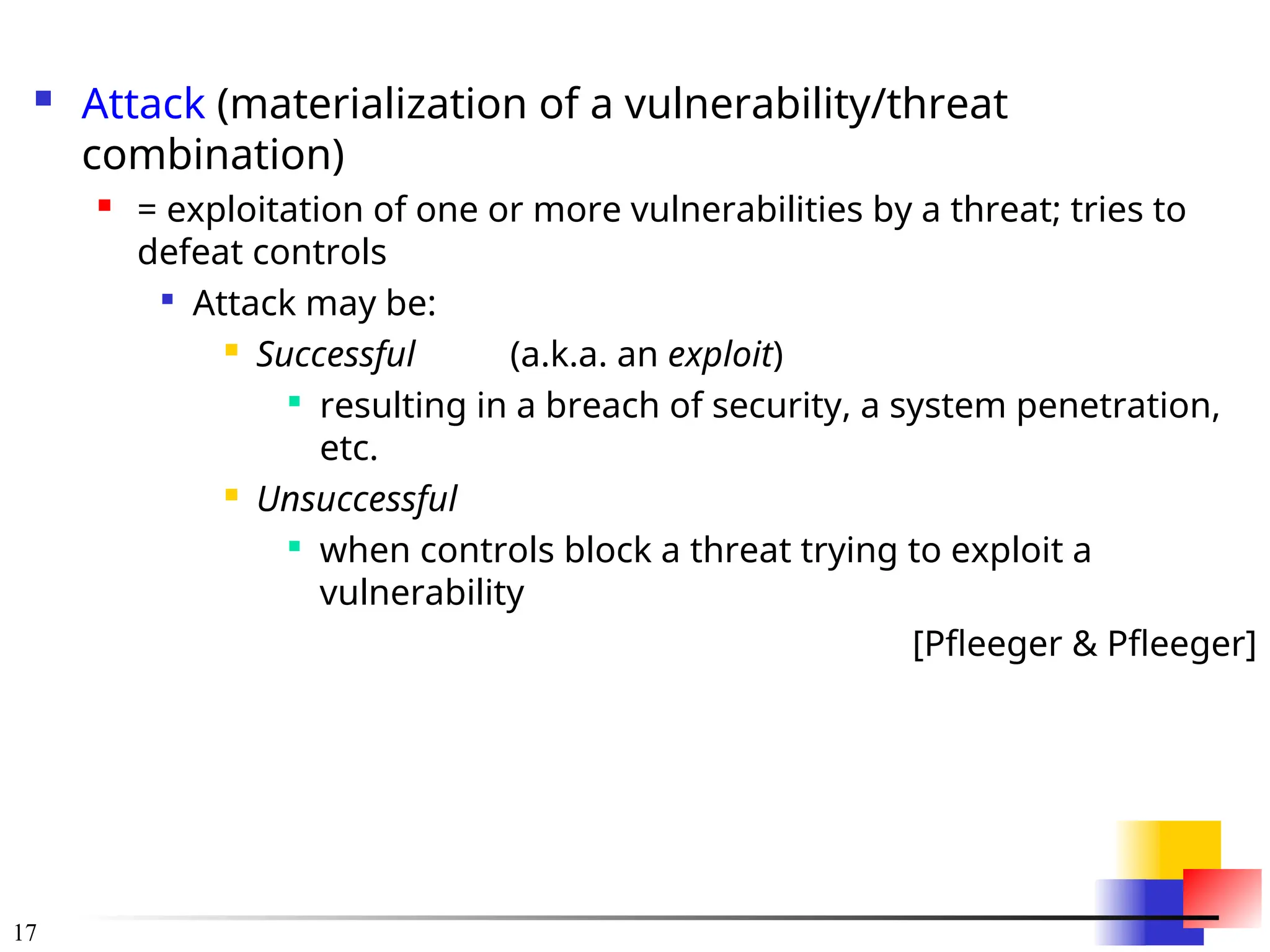 17
 Attack (materialization of a vulnerability/threat
combination)
 = exploitation of one or more vulnerabilities by a threat; tries to
defeat controls

Attack may be:
 Successful (a.k.a. an exploit)

resulting in a breach of security, a system penetration,
etc.
 Unsuccessful

when controls block a threat trying to exploit a
vulnerability
[Pfleeger & Pfleeger]
 