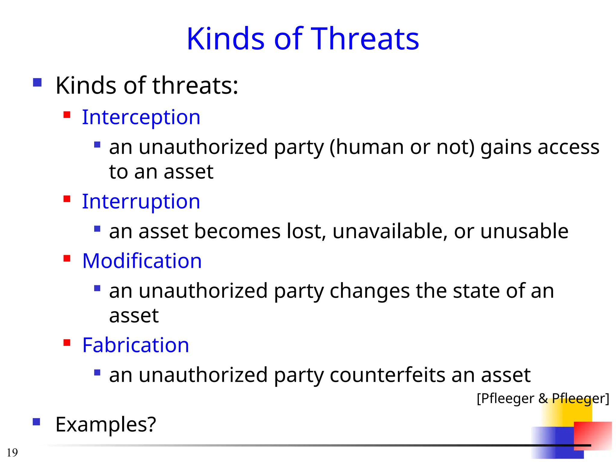 19
Kinds of Threats
 Kinds of threats:
 Interception

an unauthorized party (human or not) gains access
to an asset
 Interruption

an asset becomes lost, unavailable, or unusable
 Modification

an unauthorized party changes the state of an
asset
 Fabrication

an unauthorized party counterfeits an asset
[Pfleeger & Pfleeger]
 Examples?
 