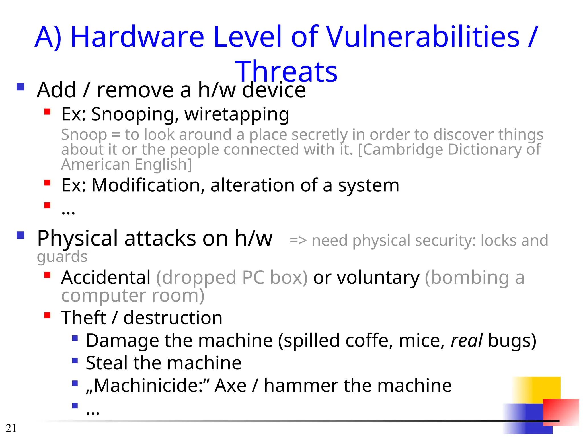 21
A) Hardware Level of Vulnerabilities /
Threats
 Add / remove a h/w device

Ex: Snooping, wiretapping
Snoop = to look around a place secretly in order to discover things
about it or the people connected with it. [Cambridge Dictionary of
American English]

Ex: Modification, alteration of a system

...
 Physical attacks on h/w => need physical security: locks and
guards

Accidental (dropped PC box) or voluntary (bombing a
computer room)

Theft / destruction

Damage the machine (spilled coffe, mice, real bugs)

Steal the machine

„Machinicide:” Axe / hammer the machine

...
 