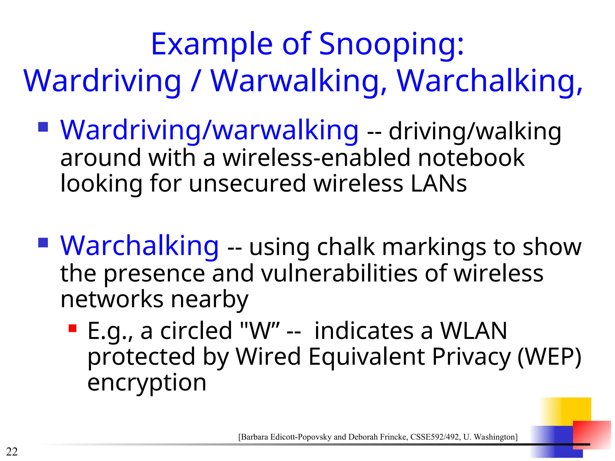 22
Example of Snooping:
Wardriving / Warwalking, Warchalking,
 Wardriving/warwalking -- driving/walking
around with a wireless-enabled notebook
looking for unsecured wireless LANs
 Warchalking -- using chalk markings to show
the presence and vulnerabilities of wireless
networks nearby
 E.g., a circled "W” -- indicates a WLAN
protected by Wired Equivalent Privacy (WEP)
encryption
[Barbara Edicott-Popovsky and Deborah Frincke, CSSE592/492, U. Washington]
 