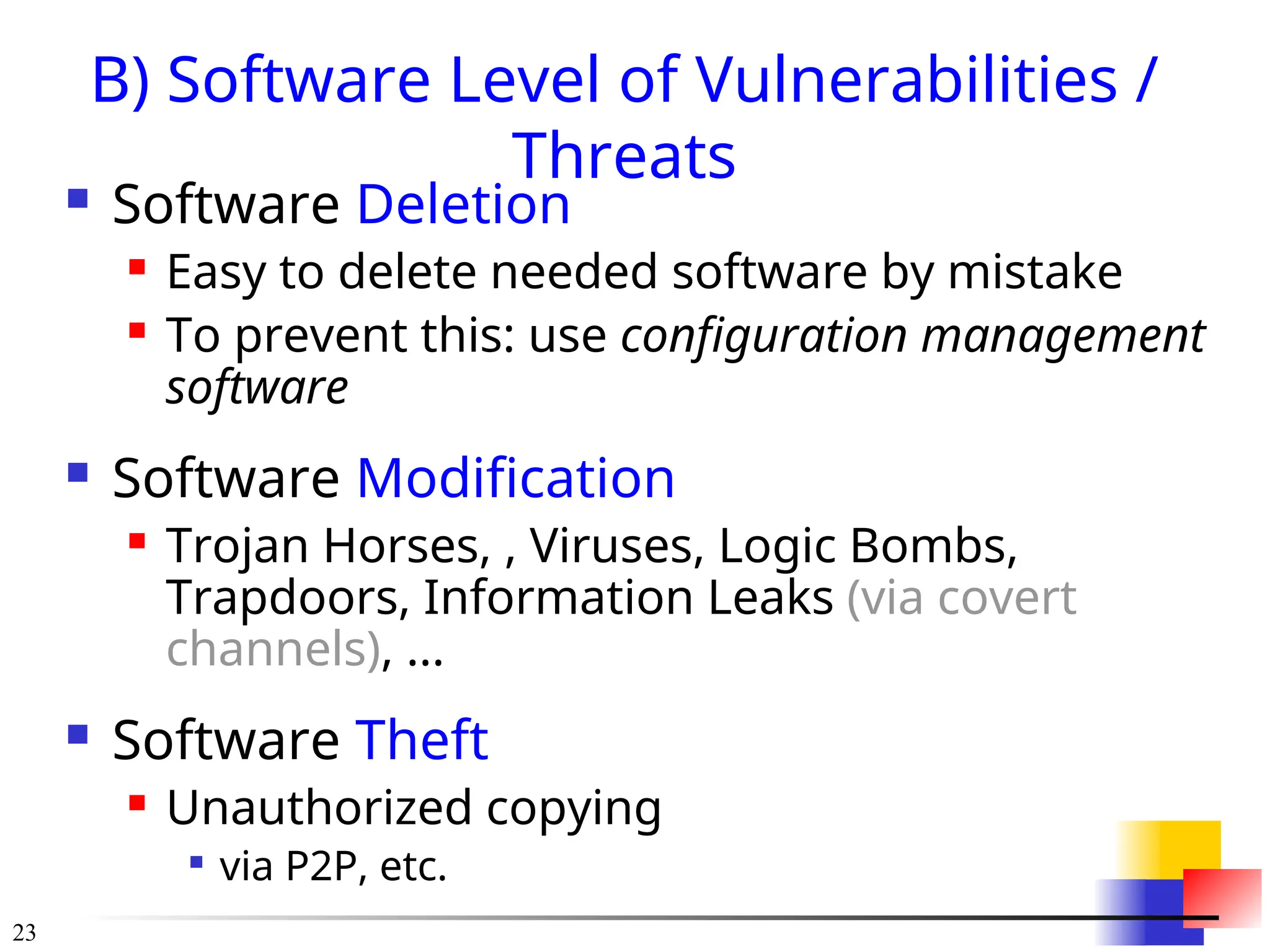 23
B) Software Level of Vulnerabilities /
Threats
 Software Deletion
 Easy to delete needed software by mistake
 To prevent this: use configuration management
software
 Software Modification
 Trojan Horses, , Viruses, Logic Bombs,
Trapdoors, Information Leaks (via covert
channels), ...
 Software Theft
 Unauthorized copying

via P2P, etc.
 