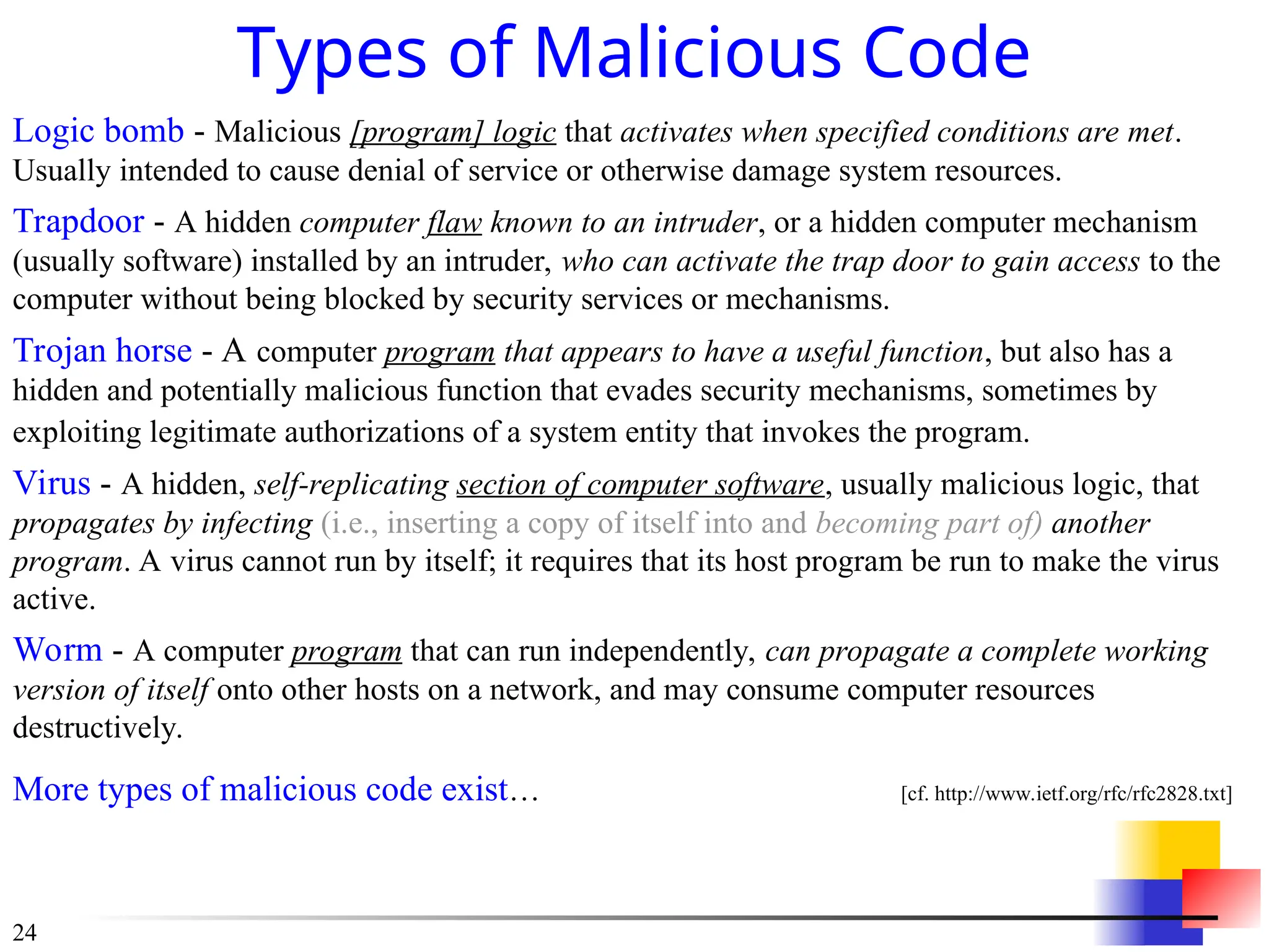 24
Types of Malicious Code
Logic bomb - Malicious [program] logic that activates when specified conditions are met.
Usually intended to cause denial of service or otherwise damage system resources.
Trapdoor - A hidden computer flaw known to an intruder, or a hidden computer mechanism
(usually software) installed by an intruder, who can activate the trap door to gain access to the
computer without being blocked by security services or mechanisms.
Trojan horse - A computer program that appears to have a useful function, but also has a
hidden and potentially malicious function that evades security mechanisms, sometimes by
exploiting legitimate authorizations of a system entity that invokes the program.
Virus - A hidden, self-replicating section of computer software, usually malicious logic, that
propagates by infecting (i.e., inserting a copy of itself into and becoming part of) another
program. A virus cannot run by itself; it requires that its host program be run to make the virus
active.
Worm - A computer program that can run independently, can propagate a complete working
version of itself onto other hosts on a network, and may consume computer resources
destructively.
More types of malicious code exist… [cf. http://www.ietf.org/rfc/rfc2828.txt]
 