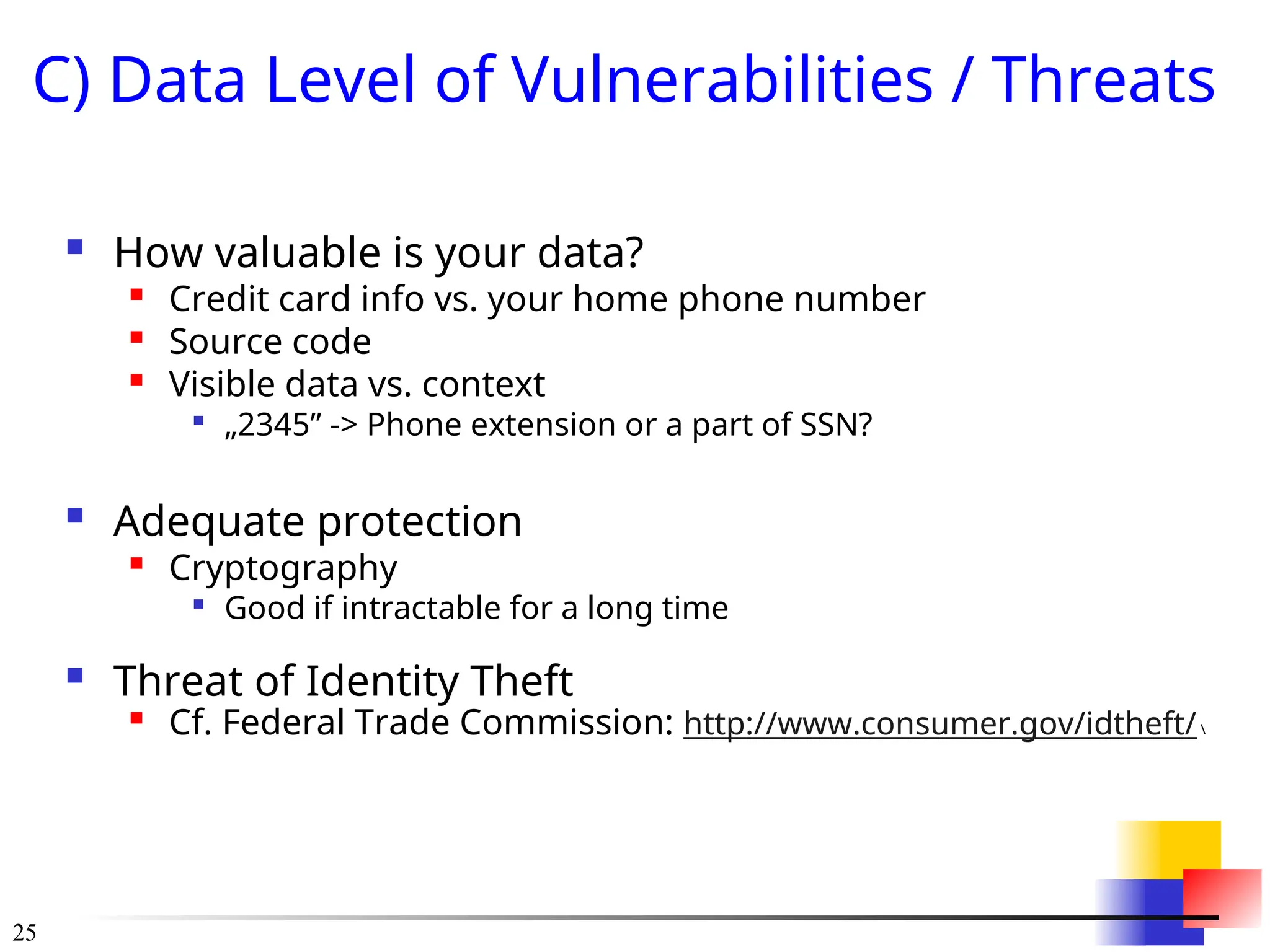 25
C) Data Level of Vulnerabilities / Threats
 How valuable is your data?
 Credit card info vs. your home phone number
 Source code

Visible data vs. context

„2345” -> Phone extension or a part of SSN?
 Adequate protection

Cryptography

Good if intractable for a long time
 Threat of Identity Theft

Cf. Federal Trade Commission: http://www.consumer.gov/idtheft/
 