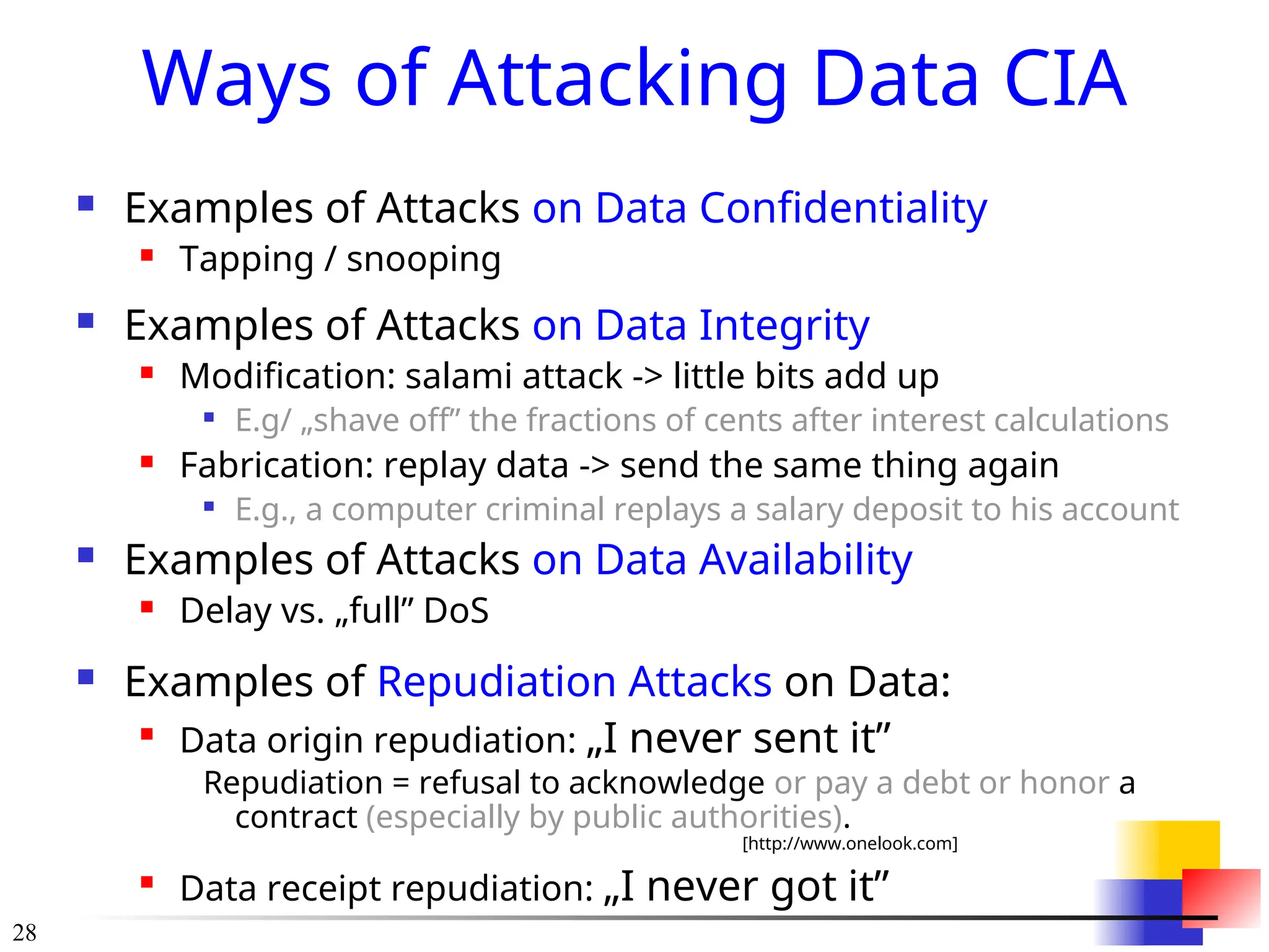 28
Ways of Attacking Data CIA
 Examples of Attacks on Data Confidentiality
 Tapping / snooping
 Examples of Attacks on Data Integrity
 Modification: salami attack -> little bits add up

E.g/ „shave off” the fractions of cents after interest calculations
 Fabrication: replay data -> send the same thing again

E.g., a computer criminal replays a salary deposit to his account
 Examples of Attacks on Data Availability
 Delay vs. „full” DoS
 Examples of Repudiation Attacks on Data:

Data origin repudiation: „I never sent it”
Repudiation = refusal to acknowledge or pay a debt or honor a
contract (especially by public authorities).
[http://www.onelook.com]

Data receipt repudiation: „I never got it”
 