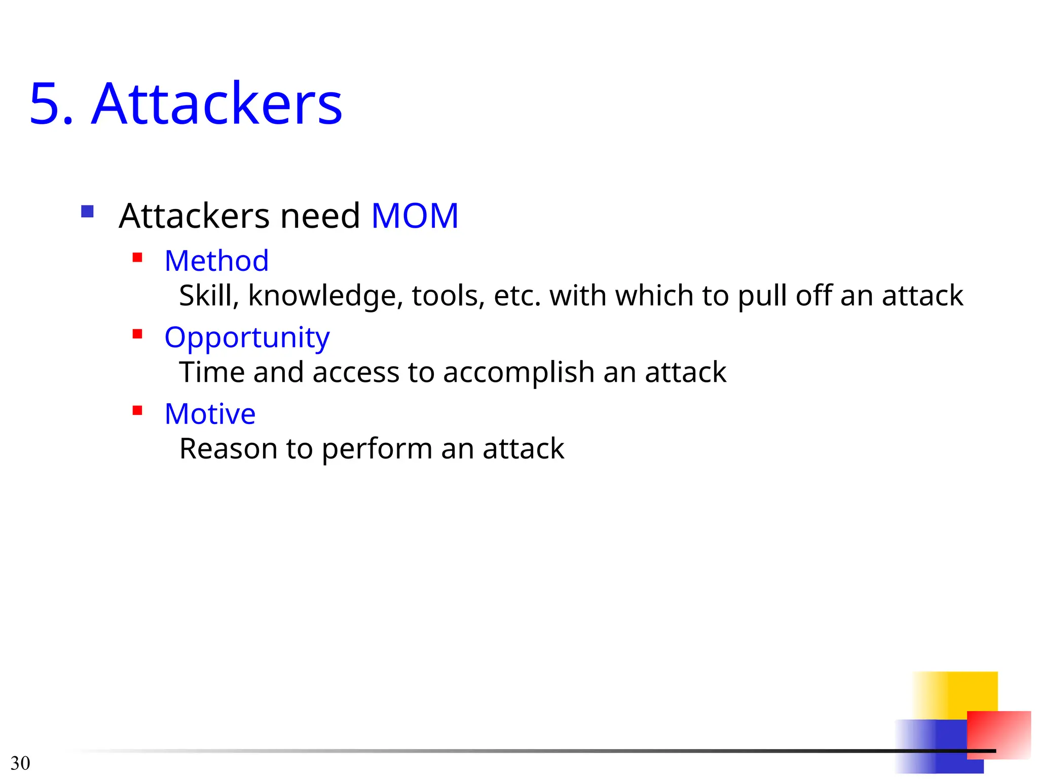 30
5. Attackers
 Attackers need MOM
 Method
Skill, knowledge, tools, etc. with which to pull off an attack
 Opportunity
Time and access to accomplish an attack
 Motive
Reason to perform an attack
 