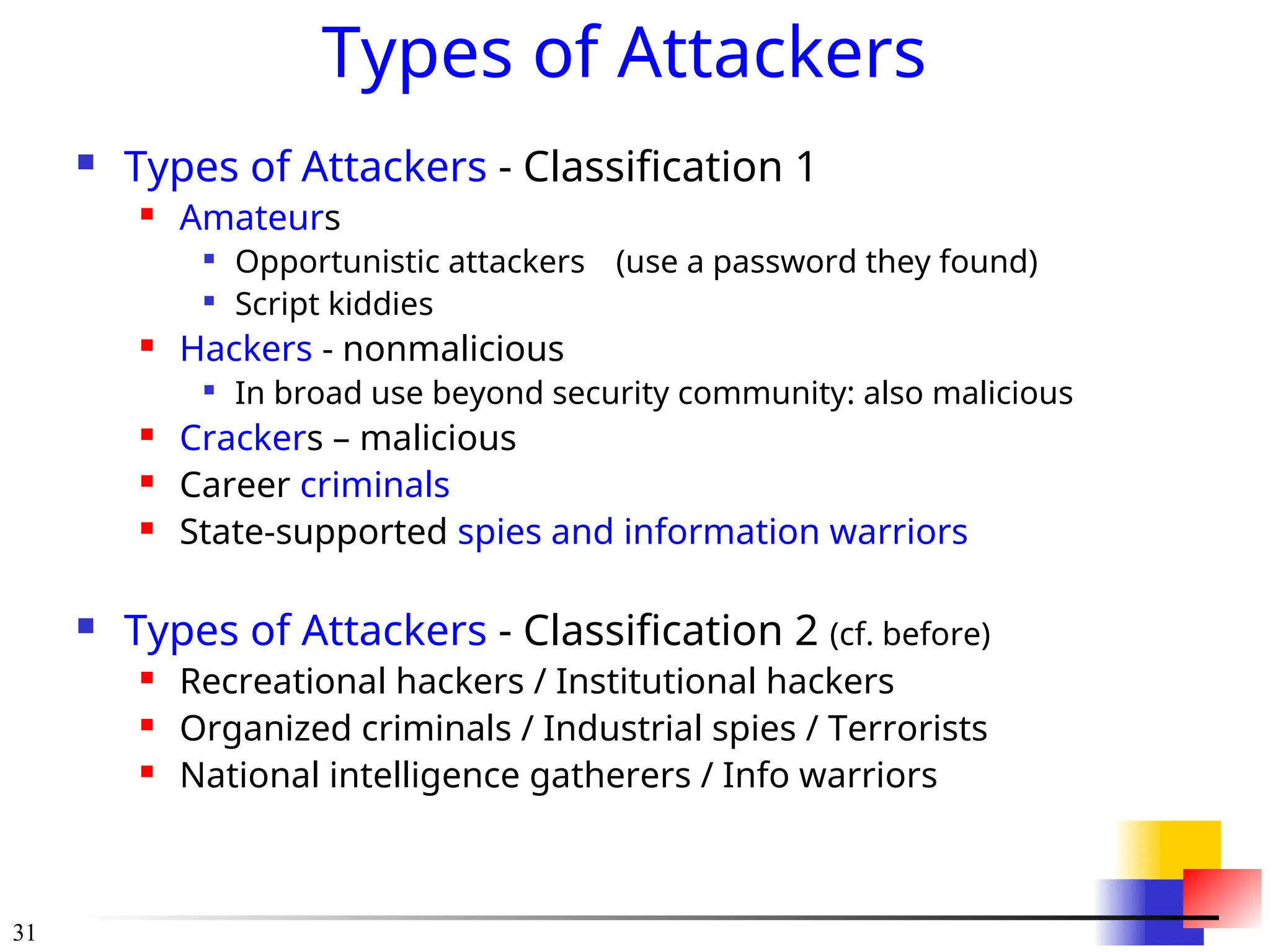 31
Types of Attackers
 Types of Attackers - Classification 1
 Amateurs

Opportunistic attackers (use a password they found)

Script kiddies
 Hackers - nonmalicious

In broad use beyond security community: also malicious
 Crackers – malicious
 Career criminals
 State-supported spies and information warriors
 Types of Attackers - Classification 2 (cf. before)
 Recreational hackers / Institutional hackers
 Organized criminals / Industrial spies / Terrorists
 National intelligence gatherers / Info warriors
 