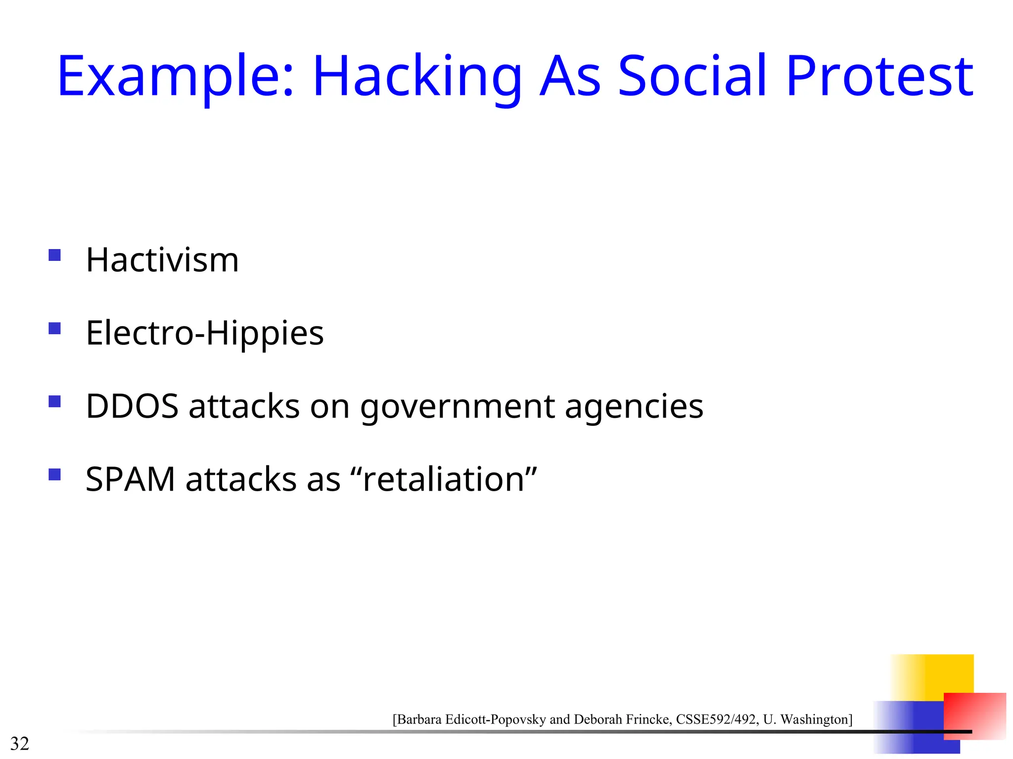 32
Example: Hacking As Social Protest
 Hactivism
 Electro-Hippies
 DDOS attacks on government agencies
 SPAM attacks as “retaliation”
[Barbara Edicott-Popovsky and Deborah Frincke, CSSE592/492, U. Washington]
 