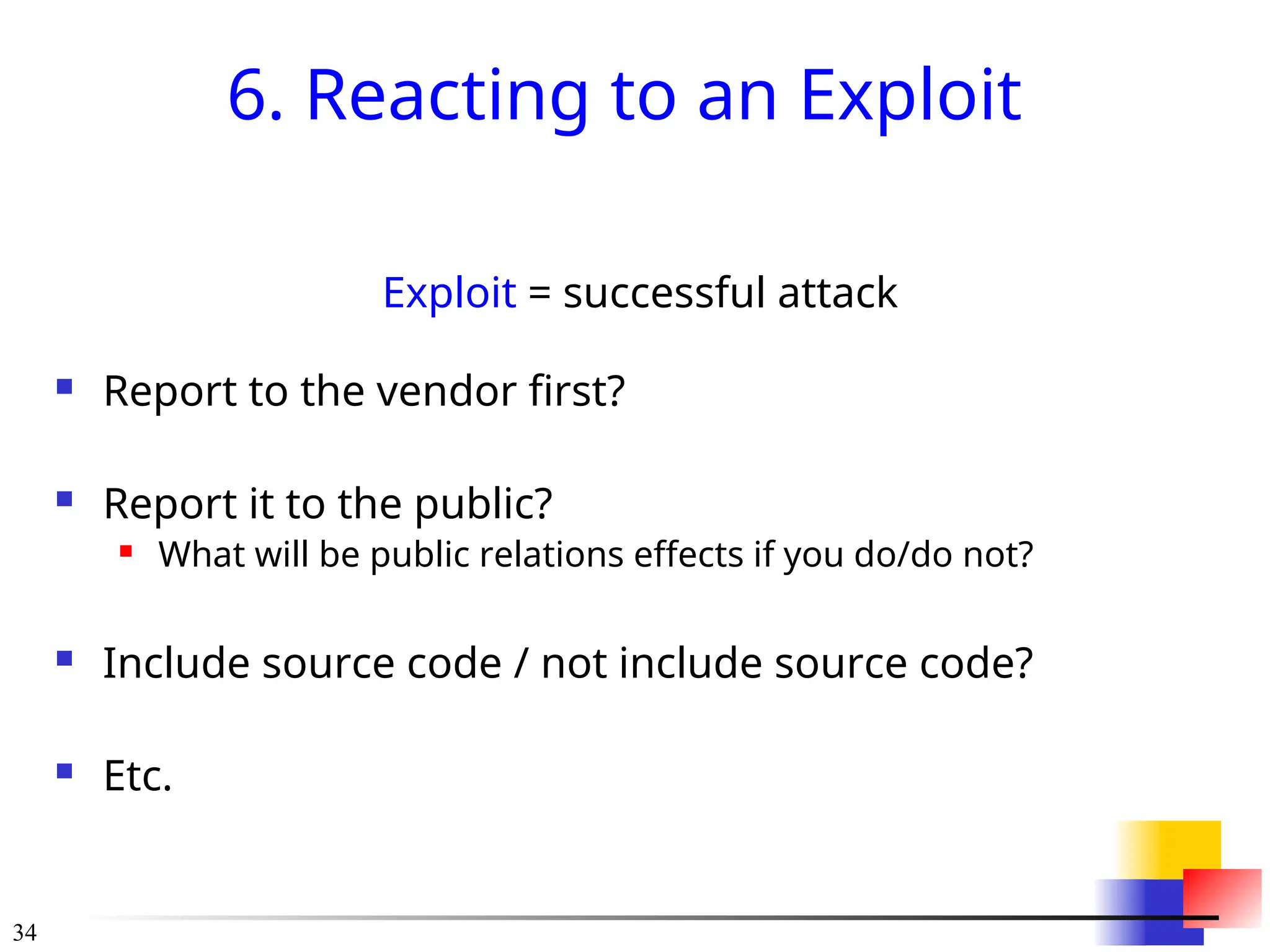 34
6. Reacting to an Exploit
Exploit = successful attack
 Report to the vendor first?
 Report it to the public?
 What will be public relations effects if you do/do not?
 Include source code / not include source code?
 Etc.
 