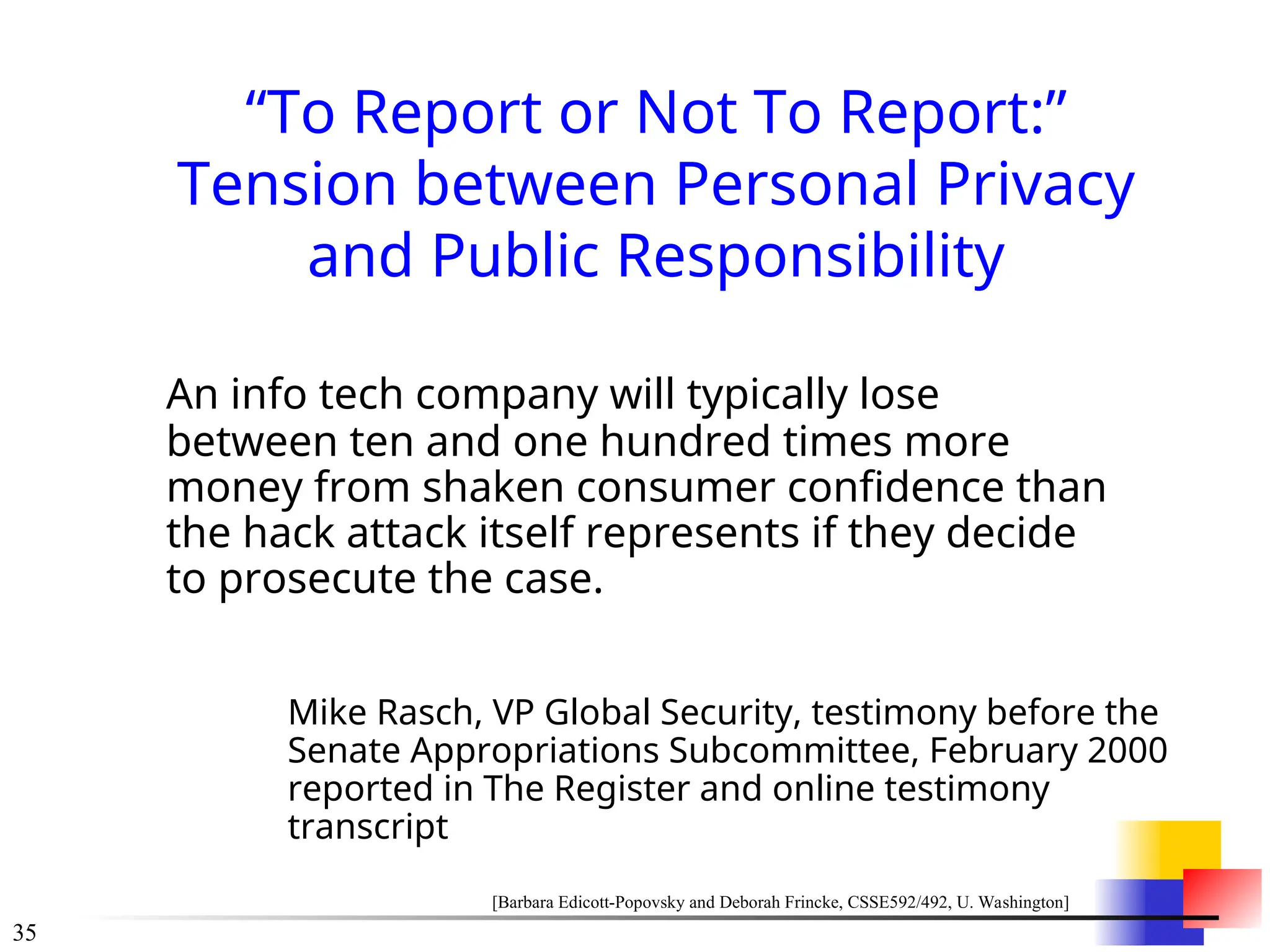 35
“To Report or Not To Report:”
Tension between Personal Privacy
and Public Responsibility
An info tech company will typically lose
between ten and one hundred times more
money from shaken consumer confidence than
the hack attack itself represents if they decide
to prosecute the case.
Mike Rasch, VP Global Security, testimony before the
Senate Appropriations Subcommittee, February 2000
reported in The Register and online testimony
transcript
[Barbara Edicott-Popovsky and Deborah Frincke, CSSE592/492, U. Washington]
 