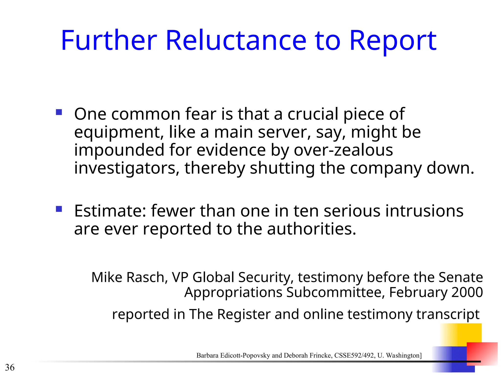 36
Further Reluctance to Report
 One common fear is that a crucial piece of
equipment, like a main server, say, might be
impounded for evidence by over-zealous
investigators, thereby shutting the company down.
 Estimate: fewer than one in ten serious intrusions
are ever reported to the authorities.
Mike Rasch, VP Global Security, testimony before the Senate
Appropriations Subcommittee, February 2000
reported in The Register and online testimony transcript
Barbara Edicott-Popovsky and Deborah Frincke, CSSE592/492, U. Washington]
 