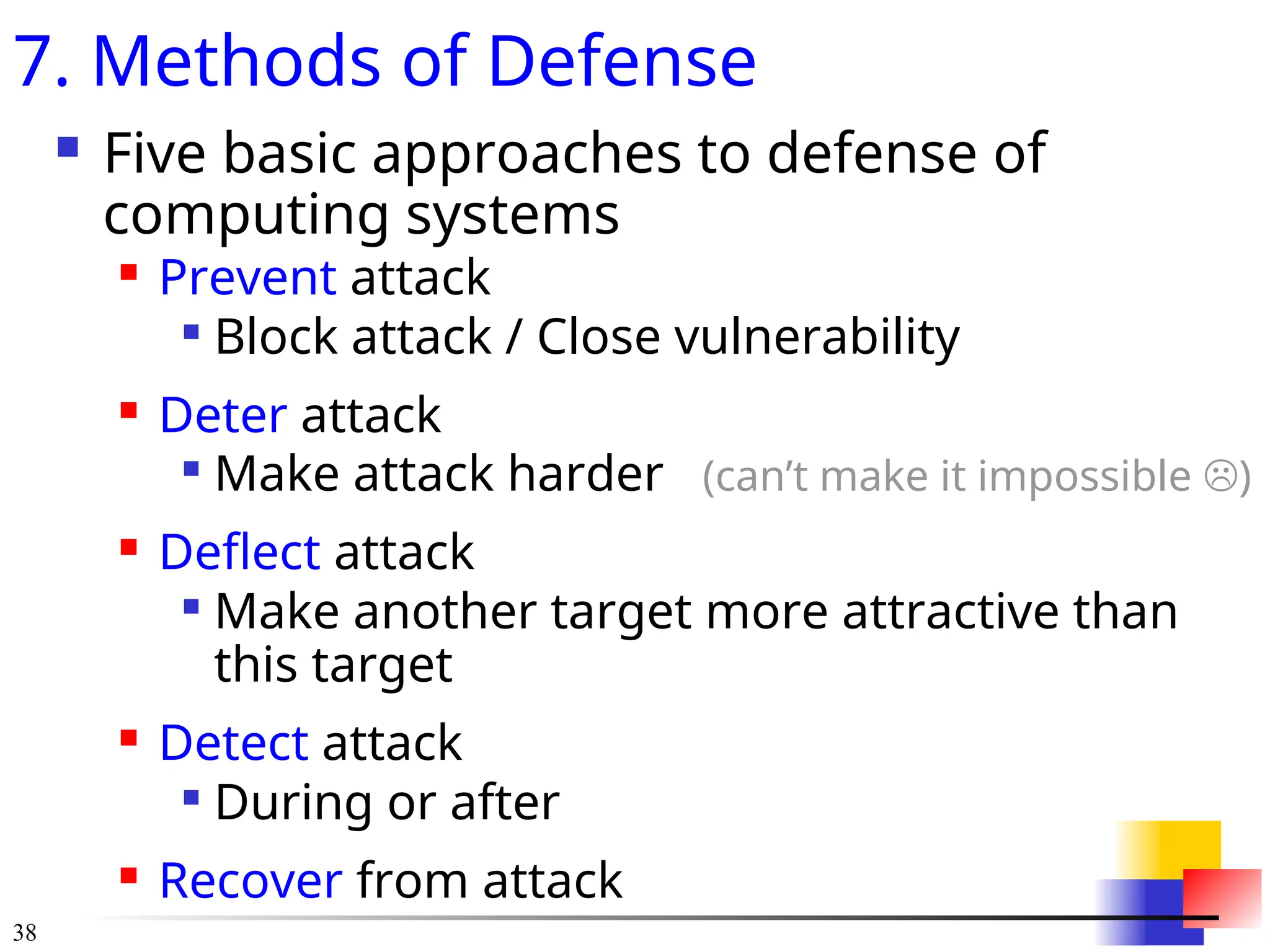 38
7. Methods of Defense
 Five basic approaches to defense of
computing systems
 Prevent attack

Block attack / Close vulnerability
 Deter attack

Make attack harder (can’t make it impossible )
 Deflect attack

Make another target more attractive than
this target
 Detect attack

During or after
 Recover from attack
 