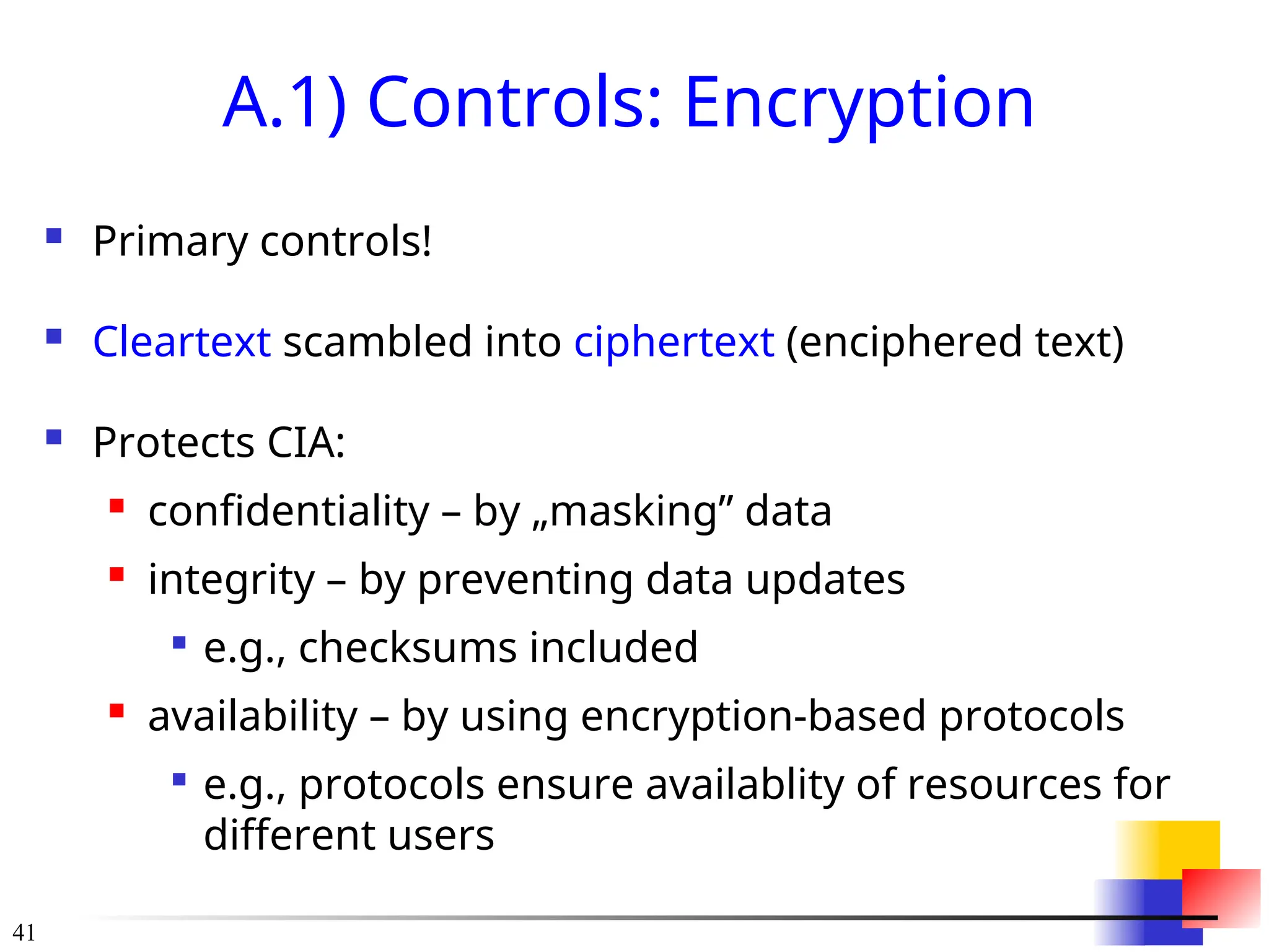 41
A.1) Controls: Encryption
 Primary controls!
 Cleartext scambled into ciphertext (enciphered text)
 Protects CIA:
 confidentiality – by „masking” data
 integrity – by preventing data updates

e.g., checksums included
 availability – by using encryption-based protocols

e.g., protocols ensure availablity of resources for
different users
 