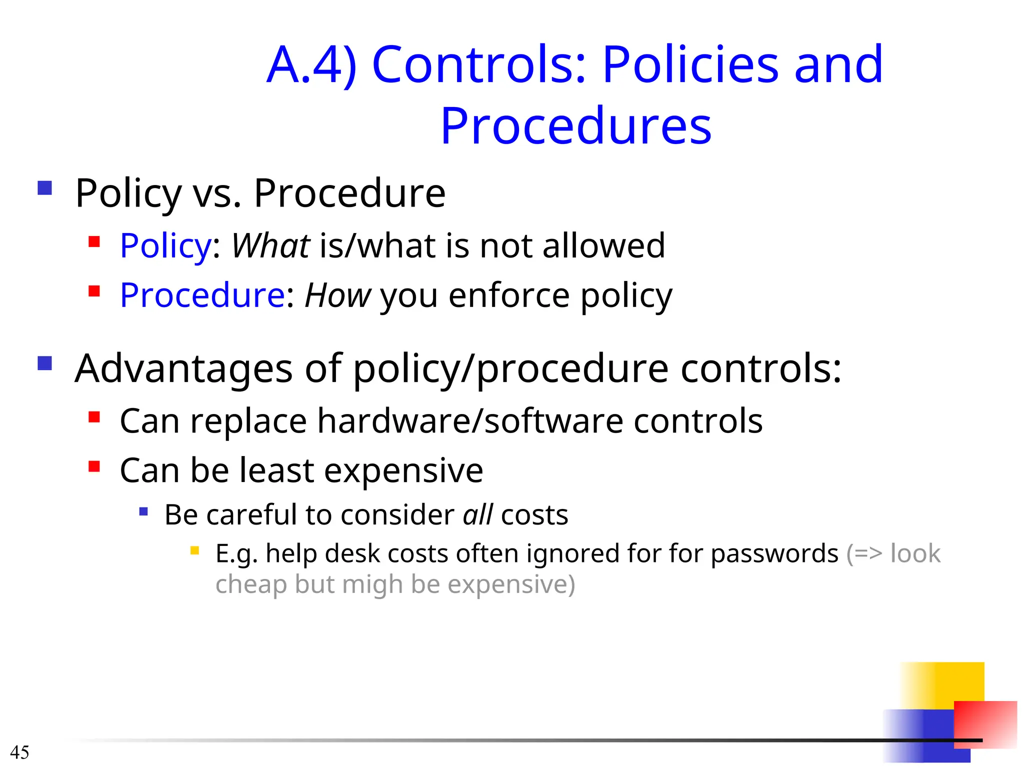 45
A.4) Controls: Policies and
Procedures
 Policy vs. Procedure
 Policy: What is/what is not allowed
 Procedure: How you enforce policy
 Advantages of policy/procedure controls:
 Can replace hardware/software controls
 Can be least expensive

Be careful to consider all costs
 E.g. help desk costs often ignored for for passwords (=> look
cheap but migh be expensive)
 