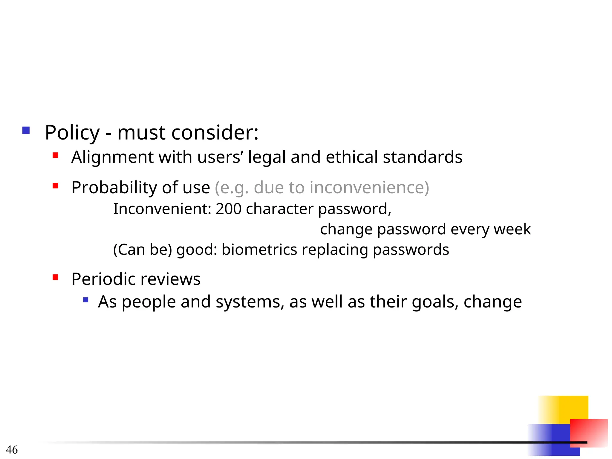 46
 Policy - must consider:
 Alignment with users’ legal and ethical standards
 Probability of use (e.g. due to inconvenience)
Inconvenient: 200 character password,
change password every week
(Can be) good: biometrics replacing passwords
 Periodic reviews

As people and systems, as well as their goals, change
 