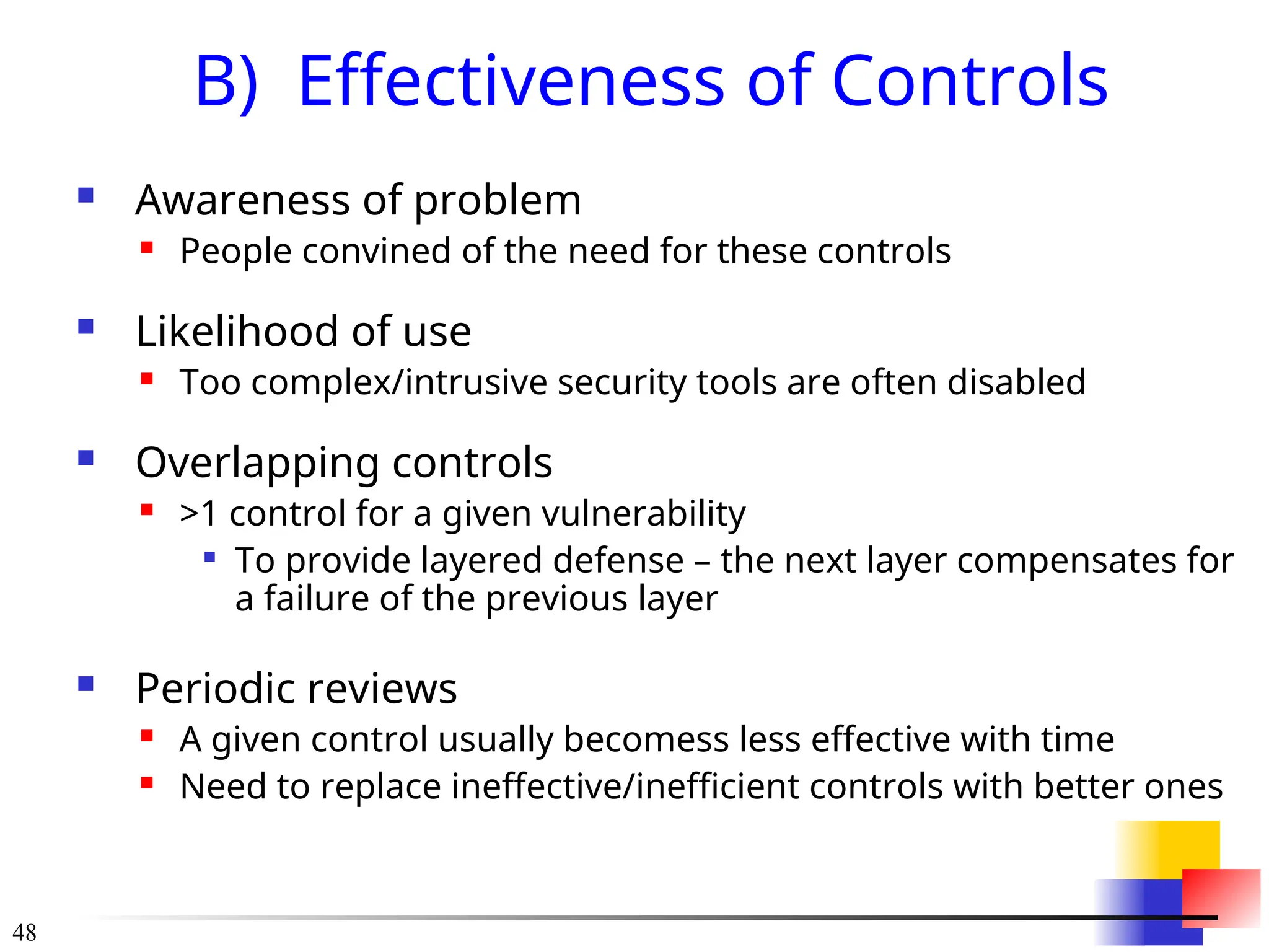 48
B) Effectiveness of Controls
 Awareness of problem
 People convined of the need for these controls
 Likelihood of use
 Too complex/intrusive security tools are often disabled
 Overlapping controls
 >1 control for a given vulnerability

To provide layered defense – the next layer compensates for
a failure of the previous layer
 Periodic reviews
 A given control usually becomess less effective with time
 Need to replace ineffective/inefficient controls with better ones
 