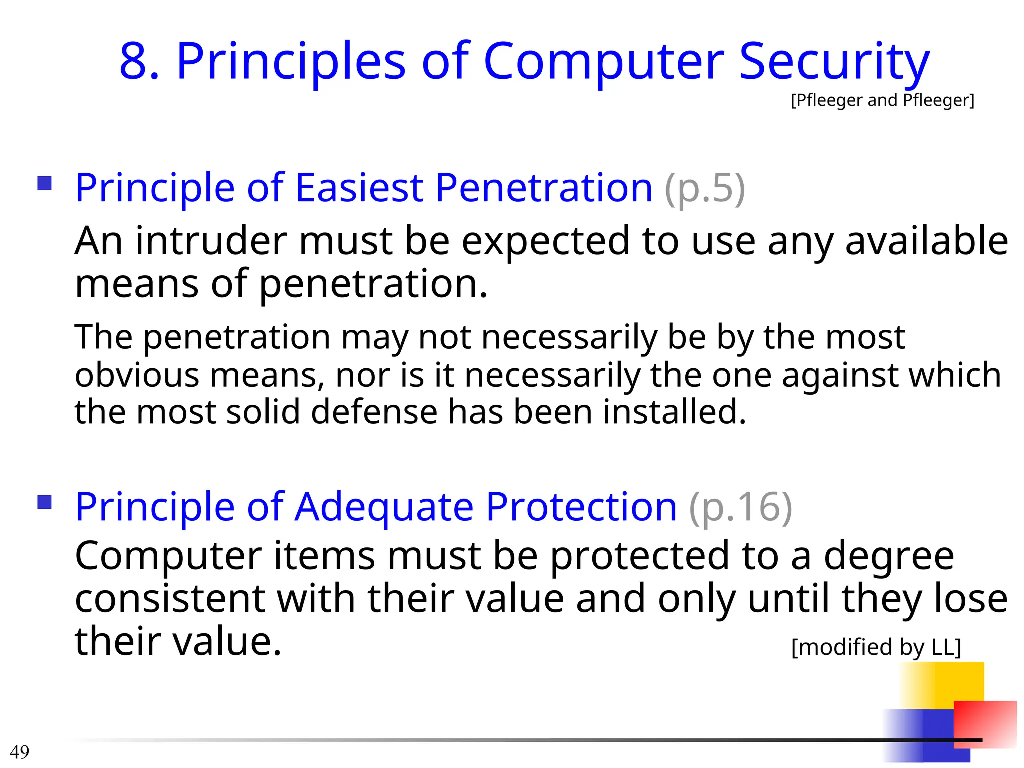 49
8. Principles of Computer Security
[Pfleeger and Pfleeger]
 Principle of Easiest Penetration (p.5)
An intruder must be expected to use any available
means of penetration.
The penetration may not necessarily be by the most
obvious means, nor is it necessarily the one against which
the most solid defense has been installed.
 Principle of Adequate Protection (p.16)
Computer items must be protected to a degree
consistent with their value and only until they lose
their value. [modified by LL]
 