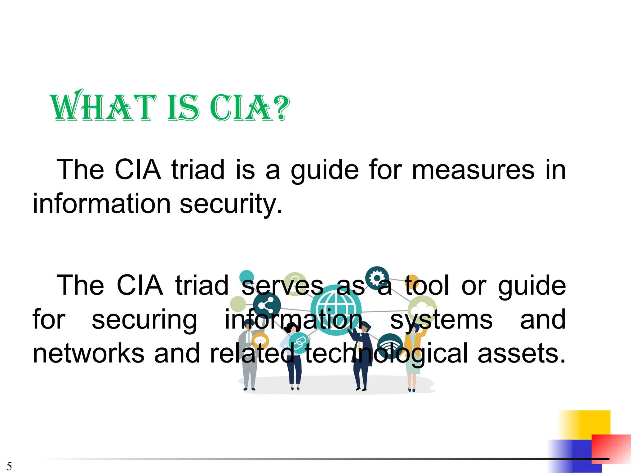 5
What is CIA?
The CIA triad is a guide for measures in
information security.
The CIA triad serves as a tool or guide
for securing information systems and
networks and related technological assets.
 