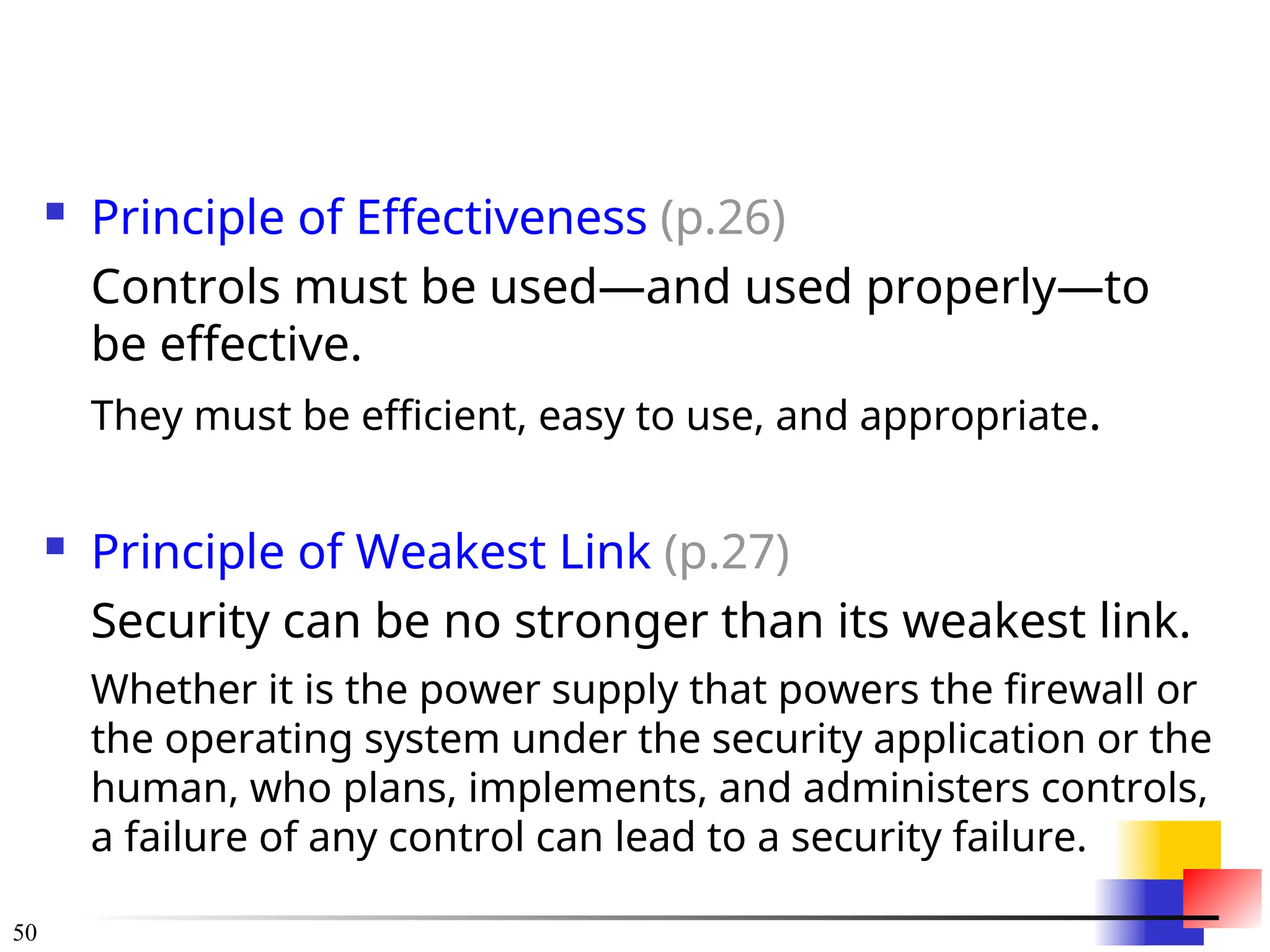 50
 Principle of Effectiveness (p.26)
Controls must be used—and used properly—to
be effective.
They must be efficient, easy to use, and appropriate.
 Principle of Weakest Link (p.27)
Security can be no stronger than its weakest link.
Whether it is the power supply that powers the firewall or
the operating system under the security application or the
human, who plans, implements, and administers controls,
a failure of any control can lead to a security failure.
 