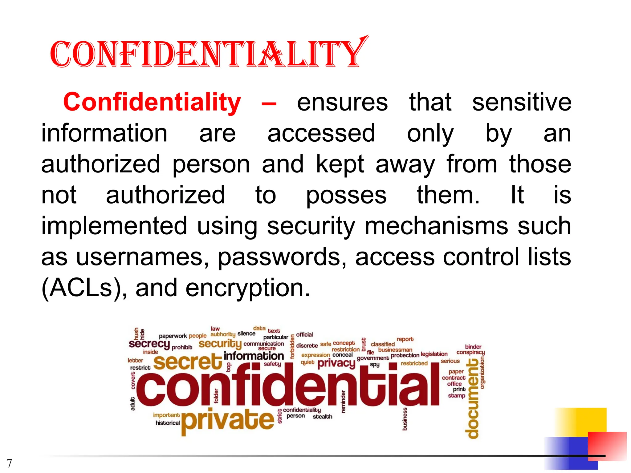 7
Confidentiality
Confidentiality – ensures that sensitive
information are accessed only by an
authorized person and kept away from those
not authorized to posses them. It is
implemented using security mechanisms such
as usernames, passwords, access control lists
(ACLs), and encryption.
 