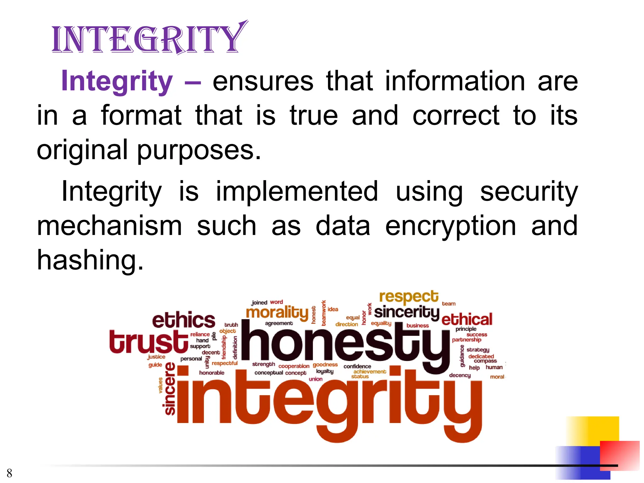 8
integrity
Integrity – ensures that information are
in a format that is true and correct to its
original purposes.
Integrity is implemented using security
mechanism such as data encryption and
hashing.
 