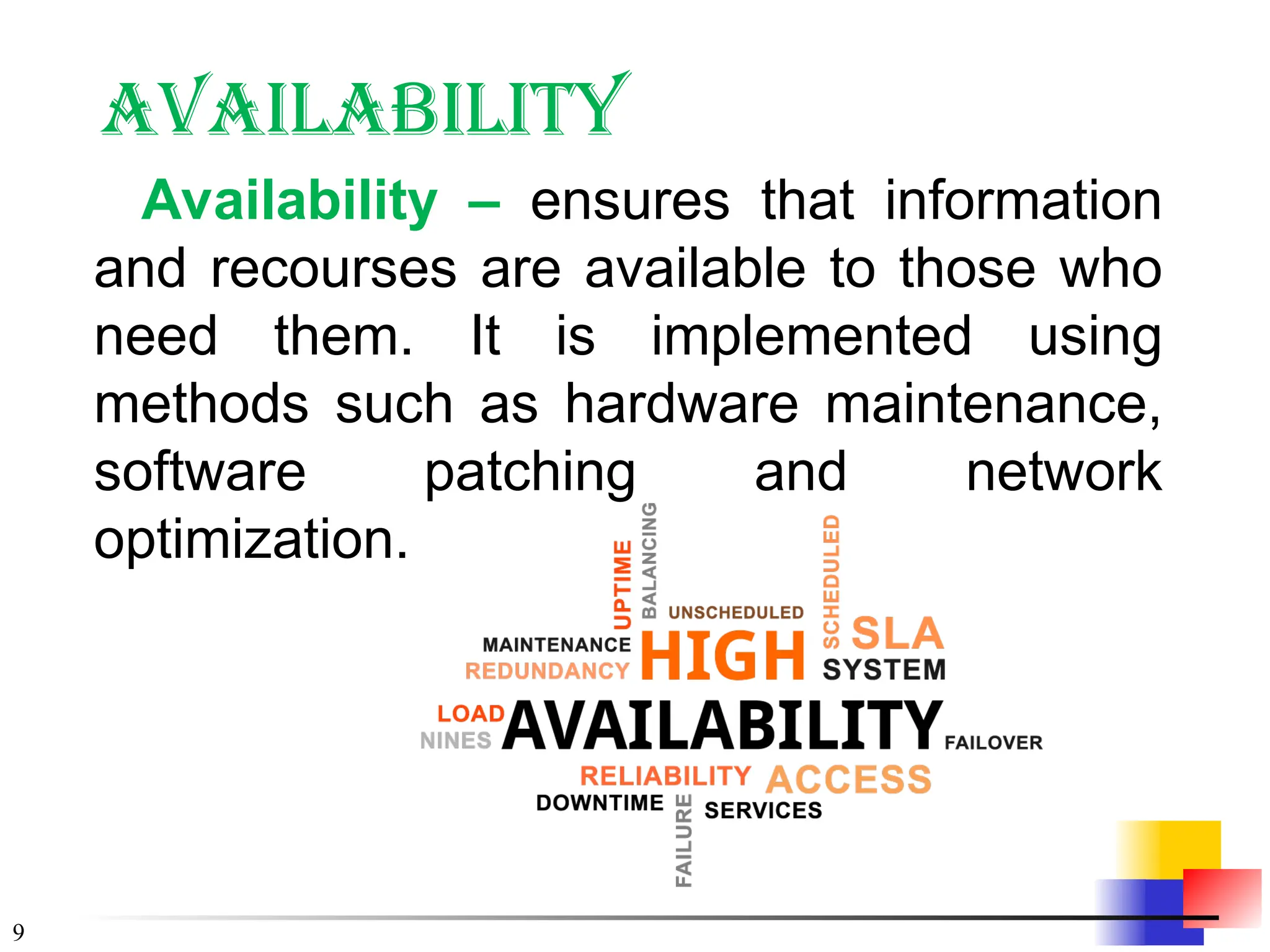 9
Availability
Availability – ensures that information
and recourses are available to those who
need them. It is implemented using
methods such as hardware maintenance,
software patching and network
optimization.
 