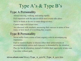 Type A’s & Type B’s
Type A Personality
Always moving, walking, and eating rapidly.
Feel impatient with the rate at which most events take place.
Strive to think or do two or more things at once.
Cannot cope with leisure time.
Are obsessed with numbers, measuring their success in terms of how
many or how much of everything they acquire.
Type B Personality
Never suffer from a sense of time urgency with its accompanying
impatience.
Feel no need to display or discuss either their achievements or
accomplishments unless such exposure is demanded by the situation.
Play for fun & relaxation, instead of exhibit their superiority at any cost.
Can relax without guilt.
stress.about.com/library/Type_A_quiz/bl_Type_A_quiz.htm
 