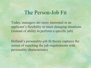 The Person-Job Fit
Today, managers are more interested in an
applicant’s flexibility to meet changing situations
(instead of ability to perform a specific job)
Holland’s personality-job fit theory captures the
notion of matching the job requirements with
personality characteristics
 